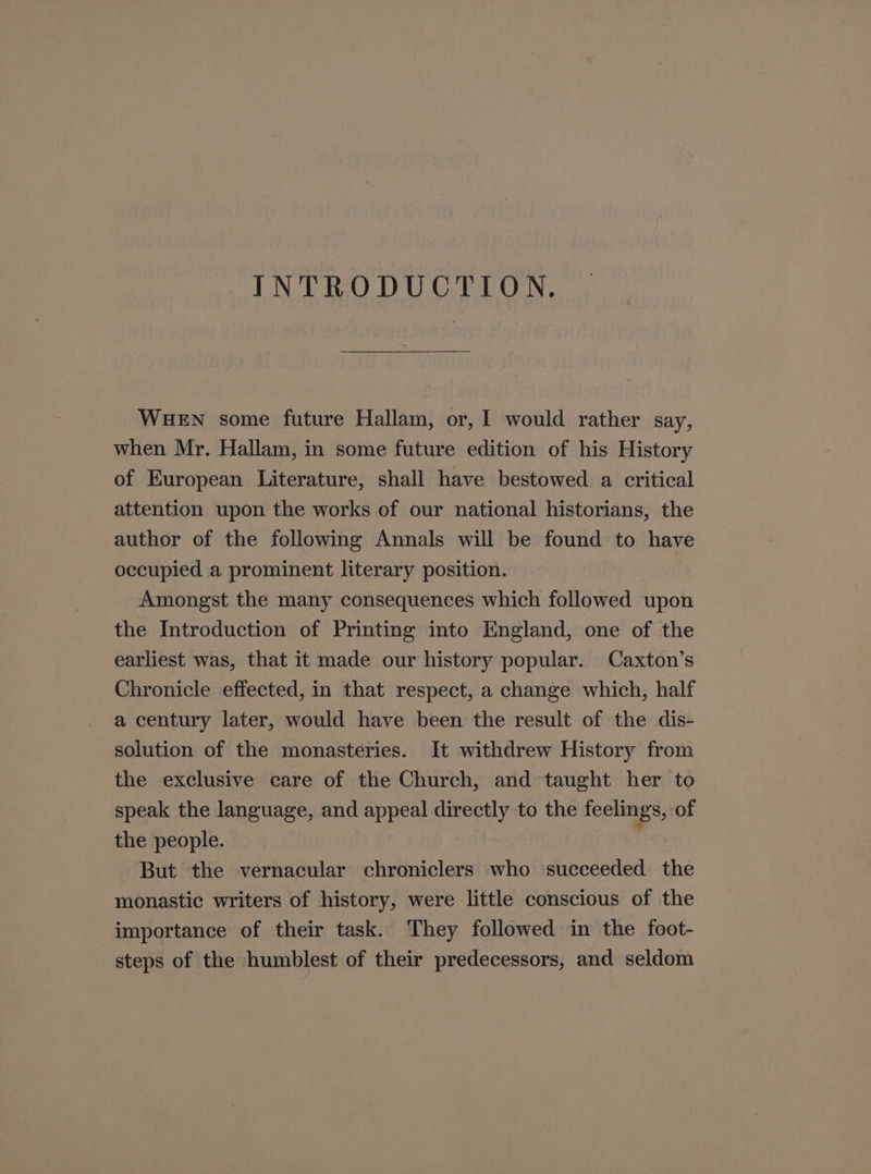 INTRODUCTION. WHEN some future Hallam, or, I would rather say, when Mr. Hallam, in some future edition of his History of European Literature, shall have bestowed a. critical attention upon the works of our national historians, the author of the following Annals will be found to have occupied a prominent literary position. Amongst the many consequences which followed upon the Introduction of Printing into England, one of the earliest was, that it made our history popular. Caxton’s Chronicle effected, in that respect, a change which, half a century later, would have been the result of the dis- solution of the monasteries. It withdrew History from the exclusive care of the Church, and taught her to speak the language, and appeal directly to the feelings, of the people. j But the vernacular chroniclers who succeeded the monastic writers of history, were little conscious of the importance of their task. They followed in the foot- steps of the humblest of their predecessors, and seldom