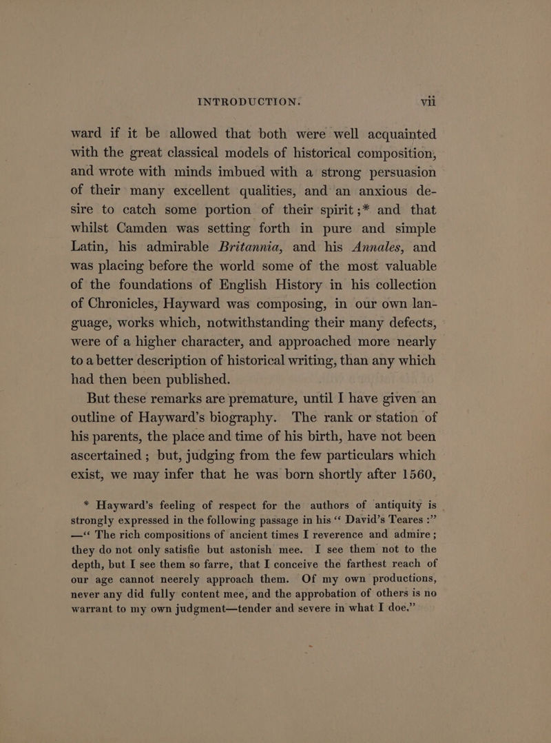 ward if it be allowed that both were well acquainted with the great classical models of historical composition, and wrote with minds imbued with a strong persuasion of their many excellent qualities, and an anxious de- sire to catch some portion of their spirit ;* and that whilst Camden was setting forth in pure and simple Latin, his admirable Britannia, and his Annales, and was placing before the world some of the most valuable of the foundations of English History in his collection of Chronicles, Hayward was composing, in our own lan- guage, works which, notwithstanding their many defects, were of a higher character, and approached more nearly to a better description of historical writing, than any which had then been published. But these remarks are premature, until I have given an outline of Hayward’s biography. The rank or station of his parents, the place and time of his birth, have not been ascertained ; but, judging from the few particulars which exist, we may infer that he was born shortly after 1560, * Hayward’s feeling of respect for the authors of antiquity is strongly expressed in the following passage in his ‘‘ David’s Teares :”’ —‘‘ The rich compositions of ancient times I reverence and admire ; they do not only satisfie but astonish mee. I see them not to the depth, but I see them so farre, that I conceive the farthest reach of our age cannot neerely approach them. Of my own productions, never any did fully content mee, and the approbation of others is no warrant to my own judgment—tender and severe in what I doe.”