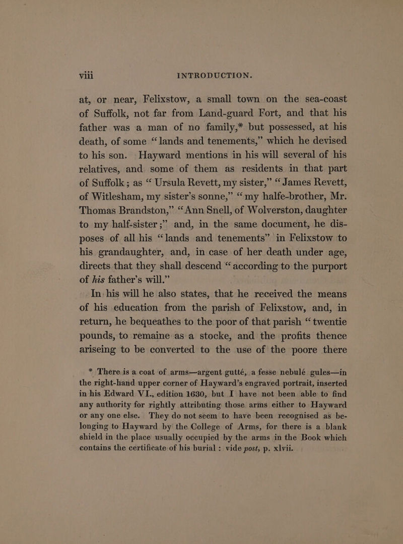 at, or near, Felixstow, a small town on the sea-coast of Suffolk, not far from Land-guard Fort, and that his father was a man of no family,* but possessed, at his death, of some “lands and tenements,” which he devised to his son. Hayward mentions in his will several of his relatives, and some of them as residents in that part of Suffolk; as “ Ursula Revett, my sister,” “ James Revett, of Witlesham, my sister’s sonne,” “my halfe-brother, Mr. Thomas Brandston,” ‘“ Ann Snell, of Wolverston, daughter to my half-sister ;” and, in the same document, he dis- poses of all his “lands and tenements” in Felixstow to his grandaughter, and, in case of her death under age, directs that they shall descend “ according to the purport of his father’s will.” In- his will he also states, that he received the means of his education from the parish of Felixstow, and, in return, he bequeathes to the poor of that parish “ twentie pounds, to remaine:as a stocke, and the profits thence ariseing to be converted to the use of the poore there * There is a coat of arms—argent gutté, a fesse nebulé gules—in the right-hand upper corner of Hayward’s engraved portrait, inserted in his Edward VI., edition 1630, but I have not been able to find any authority for rightly attributing those arms either to Hayward or any one else. They do not seem to have been recognised as be- longing to Hayward by the College of Arms, for there is a blank shield in the place usually occupied by the arms in the Book which contains the certificate of his burial : vide post, p. xlvii.