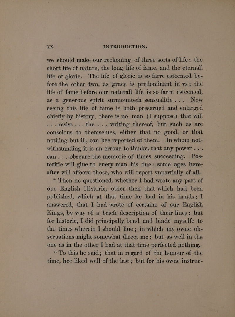 we should make our reckoning of three sorts of life: the short life of nature, the long life of fame, and the eternall life of glorie. The life of glorie is so farre esteemed be- fore the other two, as grace is predominant in vs: the life of fame before our naturall life is so farre esteemed, as a generous spirit surmounteth sensualitie... Now seeing this life of fame is both preserued and enlarged chiefly by history, there is no man (I suppose) that will ...resist...the ... writing thereof, but such as are conscious to themselues, either that no good, or that nothing but ill, can bee reported of them. In whom not- withstanding it is an errour to thinke, that any power... can... obscure the memorie of times succeeding. Pos- teritie will giue to euery man his due: some ages here- after will affoord those, who will report vnpartially of all. “Then he questioned, whether I had wrote any part of our English Historie, other then that which had been published, which at that time he had in his hands; I answered, that I had wrote of certaine of our English Kings, by way of a briefe description of their liues: but for historie, I did principally bend and binde myselfe to the times wherein I should liue ; in which my owne ob- seruations might somewhat direct me: but as well in the one as in the other I had at that time perfected nothing. “To this he said; that in regard of the honour of the time, hee liked well of the last ; but for his owne instruc-