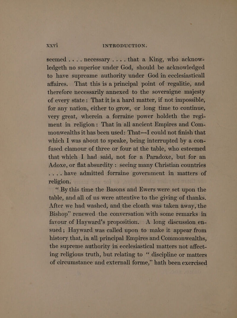 seemed .... necessary ....that a King, who acknow- ledgeth no superior under God, should be acknowledged to have supreame authority under God in ecclesiasticall affaires. That this is a principal point of regalitie, and therefore necessarily annexed to the soveraigne majesty of every state: That it isa hard matter, if not impossible, for any nation, either to grow, or long time to continue, very great, wherein a forraine power holdeth the regi- ment in religion: That in all ancient Empires and Com- monwealths it has been used: That—I could not finish that which I was about to speake, being interrupted by a con- fused clamour of three or four at the table, who esteemed that which I had said, not for a Paradoxe, but for an Adoxe, or flat absurdity : seemg many Christian countries ....have admitted forraine government in matters of religion. “‘ By this time the Basons and Ewers were set upon the table, and all of us were attentive to the giving of thanks. After we had washed, and the cloath was taken away, the Bishop” renewed the conversation with some remarks in favour of Hayward’s proposition. A long discussion en- sued; Hayward was called upon to make it appear from history that, in all principal Empires and Commonwealths, the supreme authority in ecclesiastical matters not affect- ing religious truth, but relating to “ discipline or matters of circumstance and externall forme,” hath been exercised