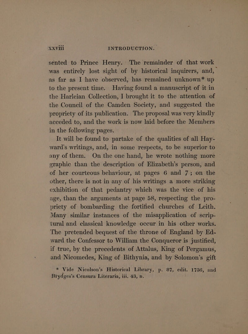 sented to Prince Henry. The remainder of that work was entirely lost sight of by historical inquirers, and, as far as I have observed, has remained unknown* up to the present time. Having found a manuscript of it in the Harleian Collection, I brought it to the attention of the Council of the Camden Society, and suggested the propriety of its publication. The proposal was very kindly acceded to, and the work is now laid before the Members in the following pages. It will be found to partake of the qualities of all Hay- ward's writings, and, in some respects, to be superior to any of them. On the one hand, he wrote nothing more ~ graphic than the description of Elizabeth's person, and of her courteous behaviour, at pages 6 and 7; on the other, there is not in any of his writings a more striking exhibition of that pedantry which was the vice of his age, than the arguments at page 58, respecting the pro- priety of bombarding the fortified churches of Leith. Many similar instances of the misapplication of scrip- tural and classical knowledge occur in his other works. The pretended bequest of the throne of England by Ed- ward the Confessor to William the Conqueror is justified, if true, by the preeedents of Attalus, King of Pergamus, and Nicomedes, King of Bithynia, and by Solomon’s gift * Vide Nicolson’s Historical Library, p. 87, edit. 1736, and Brydges’s Censura Literarta, iit. 43, n.