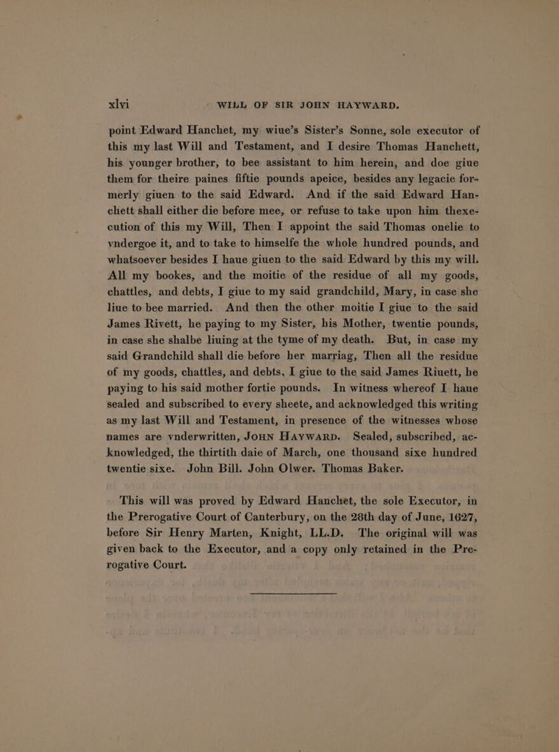 point Edward Hanchet, my wiue’s Sister’s Sonne, sole executor of this my last Will and Testament, and I desire Thomas Hanchett, his younger brother, to bee assistant to him herein, and doe giue them for theire paines fiftie pounds apeice, besides any legacie for- merly giuen to the said Edward. And if the said Edward Han- chett shall either die before mee, or refuse to take upon him thexe- cution of this my Will, Then I appoint the said Thomas onelie to vndergoe it, and to take to himselfe the whole hundred pounds, and whatsoever besides I haue giuen to the said Edward by this my will. All my bookes, and the moitie of the residue of all my goods, chattles, and debts, I giue to my said grandchild, Mary, in case she liue to bee married. And then the other moitie [ giue to the said James Rivett, he paying to my Sister, his Mother, twentie pounds, in case she shalbe liuing at the tyme of my death. But, in case my said Grandchild shall die before her marriag, Then all the residue of my goods, chattles, and debts, I giue to the said James Riuett, he paying to his said mother fortie pounds. In witness whereof I haue sealed and subscribed to every sheete, and acknowledged this writing as my last Will and Testament, in presence of the witnesses whose names are vnderwritten, JOHN HAYWARD. Sealed, subscribed, ac- knowledged, the thirtith daie of March, one thousand sixe hundred twentie sixe. John Bill. John Olwer. Thomas Baker. This will was proved by Edward Hanchet, the sole Executor, in the Prerogative Court of Canterbury, on the 28th day of June, 1627, before Sir Henry Marten, Knight, LL.D. The original will was given back to the Executor, and a copy only retained in the Pre- rogative Court.