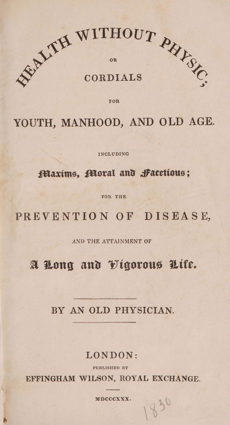 WwITHOU? aii. Neg Ss S CORDIALS © FOR YOUTH, MANHOOD, AND OLD AGE. INCLUDING Maxims, Moral and SFacetious ; FOR THE PREVENTION OF DISEASE, AND THE ATTAINMENT OF A Zong and Wigorous Life. BY AN OLD PHYSICIAN. LONDON: PUBLISHED BY EFFINGHAM WILSON, ROYAL EXCHANGE. ee MDCCCXXX.