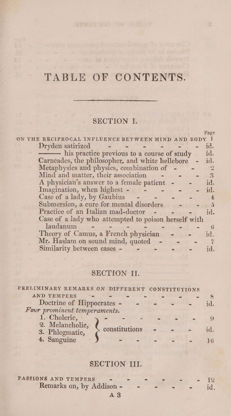 TABLE OF CONTENTS. SECTION I. Page ON THE RECIPROCAL INFLUENCE BETWEEN MIND AND BODY | Dryden satirized - « = - = ~ id. his practice previous to a course of study id. Carneades, the philosopher, and white hellebore - id. Metaphysics and physics, combination of - ~ oe Mind and matter, their association - = ie, nS A physician’s answer to a female patient - - id. Imagination, when highest - - - “ - id Case of alady, by Gaubius - - - 2 4 Submersion, a cure for mental disorders - ened Practice of an Italian mad-doctor - id. Case of a lady who attempted to poison hemwelt wih laudanum ~ ri 4 — Bae Theory of Camus, a French physician ticaha < 27id. Mr. Haslam on sound mind, quoted - = + hoe Similarity between cases ~ - = - - id. SECTION II. PRELIMINARY REMARKS ON DIFFERENT CONSTITUTIONS AND TEMPERS “ = - - = = 8 Doctrine of Hippocrates - - ~ - - id. Four prominent temperaments. 1. Choleric, re ta y y Z i : 2. Melancholic, eae 3. Phlegmatic, constitutions = a 6: ae 4. Sanguine i i s 2 7 a SECTION III. PASSIONS AND TEMPERS ~ ~ - ~ 5 Seg Remarks on, by Addison - - - - - id. A3
