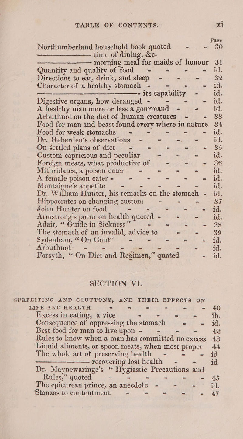 Page Northumberland household book quoted = = = 30 ——_-_____-—- time of dining, &amp;c. ———_—____——— morning meal for maids of honour 31 Quantity and quality of food - - aoe id, Directions to eat, drink, and sleep - - - 32 Character of a healthy stomach - = = - id. —— - its capability - id. Digestive organs, how deranged - - = - id. A healthy man more or lessa gourmand - = id. Arbuthnot on the diet of human creatures - - 33 Food for man and beast found every where innature 34 Food for weak stomachs - = = = - id. Dr. Heberden’s observations - - - ~ id. On settled plans of diet - - - - - 35 Custom capricious and peculiar - ~ - id. Foreign meats, what productive of - ~ - 36 Mithridates, a poison eater - - - - id. A female poison eater - = - - - id. Montaigne’s appetite - - - - - id. Dr. William Hunter, his remarks on the stomach - id. Hippocrates on changing custom - ~ - 37 John Hunter on food =- - - - = id. Armstrong’s poem on health quoted ~ - ee oe Adair, ‘* Guide in Sickness” - ~ ~ - 88 The stomach of an invalid, advice to - - 39 Sydenham, “ On Gout” - - - - id. Arbuthnot - = - oo - in i Forsyth, “ On Diet and Regimen,” quoted - id. SECTION VI. SURFEITING AND GLUTTONY, AND THEIR EFFECTS ON LIFE AND HEALTH = ~ - - - - 40 Excess in eating, a vice - ~ ~ - ib. Consequence of oppressing the stomach - «= id. Best food for man to live upon - ~ - ~ 4Q Rules to know when a man has committed noexcess 43 Liquid aliments, or spoon meats, when most proper 44 The whole art of preserving health = = - id recovering lost health - - id Dr. Maynewaringe’s “ Hygiastic Precautions and Rules,” quoted - = - - = =~ AS The epicurean prince, an anecdote - ~ a ae, Stanzas to contentment ~ ee - - 47