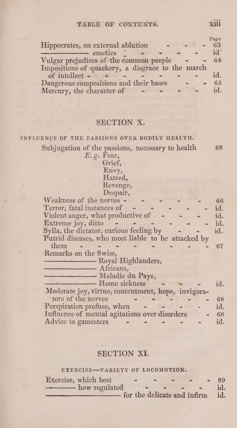 Page Hippocrates, on external ablution <vomea = 6S —- emetics = - - * ~ id’ Vulgar prejudices of the common people = - - 64 Impositions of quackery, a disgrace to the march of intellect - - tiie - - - id. Dangerous compositions and their bases - e 65 Mercury, the character of SI mes aime = Ad. SECTION X. INFLUENCE OF THE PASSIONS OVER BODILY HEALTH. Subjugation of the passions, necessary to health 66 FE. g. Fear, Grief, Envy, Hatred, Revenge, Despair, Weakness of the nerves - - - - - 66 Terror, fatalinstances of - - -  =~ 4g Violent anger, what productive of - - -~- id. Extreme joy, ditto - - .- “ te En 8 Sylla, the dictator, curious feeling by - id. Putrid diseases, who most liable to Me attacked by them = = “ ~ - - ~ - 67 Remarks on the Swiss, —— Royal Highlanders, — Africans, —_-+——_—_—— Maladie du Pays, Home sickness -_ id. Moderate joy, virtue, Wana caption hope, invigora~ tors of the nerves “ - ~ - 68 Perspiration profuse, when = = - - - id. Influence of mental agitations over disorders - 68 Advice to gamesters - = - ~ - id. SECTION XI. EXERCISE—VARIETY OF LOCOMOTION. Exercise, which best “ - ~ “ - 69 how regulated ~ - id. ———— for the delicate aoa tafe id.