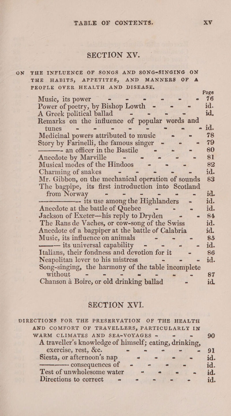SECTION XV. ON THE INFLUENCE OF SONGS AND SONG-SINGING ON THE HABITS, APPETITES, AND MANNERS OF A PEOPLE OVER HEALTH AND DISEASE. Page Music, its power S * «= 176 Power of poetry, by ili Lowth aoe | Ed A Greek political ballad - = « id, Remarks on the influence i Pe words and tunes = = id. Medicinal powers laeibaece 6 music - = 78 Story by Farinelli, the famous singer = = - 79 - an officer in the Bastile = » - 80 Anecdote by Marville = - « ~ - 81 Musical modes of the Hindoos - - = 82 Charming of snakes - - ~ ~ id. Mr. Gibbon, on the mechanical operation of ads 83 The bagpipe, its first introduction into Scotland from Norway - = “id. -- its use among the iyictammatrs = id. Anecdote at the battle of Quebec “ - “ id. Jackson of Exeter—his reply to Dryden - « 84 amen ete The Rans de Vaches, or cow-song of the Swiss id. Anecdote of a bagpiper at the battle of Calabria id. Music, its influence on animals - - - 85 ——— its universal capability - - “ - id. Italians, their fondness and devotion for it - 86 Neapolitan lover to his mistress id. Song-singing, the perengny of the table incortiplete without - vs ~ 87 Chanson a Boire, or ald drinking ballad = id. SECTION XVI. DIRECTIONS FOR THE PRESERVATION OF THE HEALTH AND COMFORT OF TRAVELLERS, PARTICULARLY IN WARM CLIMATES AND SEA=VOYAGES ~ 90 A traveller’s knowledge of alia eating, drinking, exercise, rest, &amp;c. 9) Siesta, or afternoon’s nap -“ ° “ os id. -consequences of = = - - id. Test of unwholesome water “ 2 = = id. Directions to correct « = “ = - id.