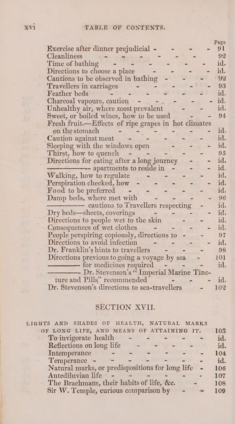 Exercise after dinner prejudicial - —_ - - Cleanliness “ - = ~ be = Time of bathing - - = - pa ee Directions to choose a place - - - - Cautions to be observed in bathing - ~ - Travellers in carriages - - Pe = 34e. Feather beds - - C i = 3 Unhealthy air, where most prevalent - - on the stomach = - - Caution against meat - - - - - Sleeping with the windows open - - ~ Thirst, how to quench = - - ~ - Directions for eating after along journey - - -- apartments toresidein - ~ - Walking, how to regulate = - - - Perspiration checked, how - . - = ss Food to be preferred - . - 2 Damp beds, where met with « Ps “ = — — cautions to Travellers respecting - Dry beds—sheets, coverings - - - - Directions to people wet to the skin 7 - Consequences of wet clothes - ~ - - People perspiring copiously, directions to - - Directions to avoid infection - - - ~ Dr. Franklin’s hints to travellers - - - Directions previous to going a voyage by sea’ - ~ for medicines required - - ~ - Dr. Stevenson’s “‘ Imperial Marine Tinc- ture and Pills’ recommended - - ~ Dr. Stevenson's directions to sea-travellers . SECTION XVII. To invigorate health - - = . a Reflections on long life - - - 3 Intemperance - - - ~ = % Temperance = = - ~ - . Natural marks, or Bt hha aee for oe life = Antediluvian life - cama The Brachmans, their ebits of. life, &amp;e. - Sir W. Temple, curious comparison by = - o