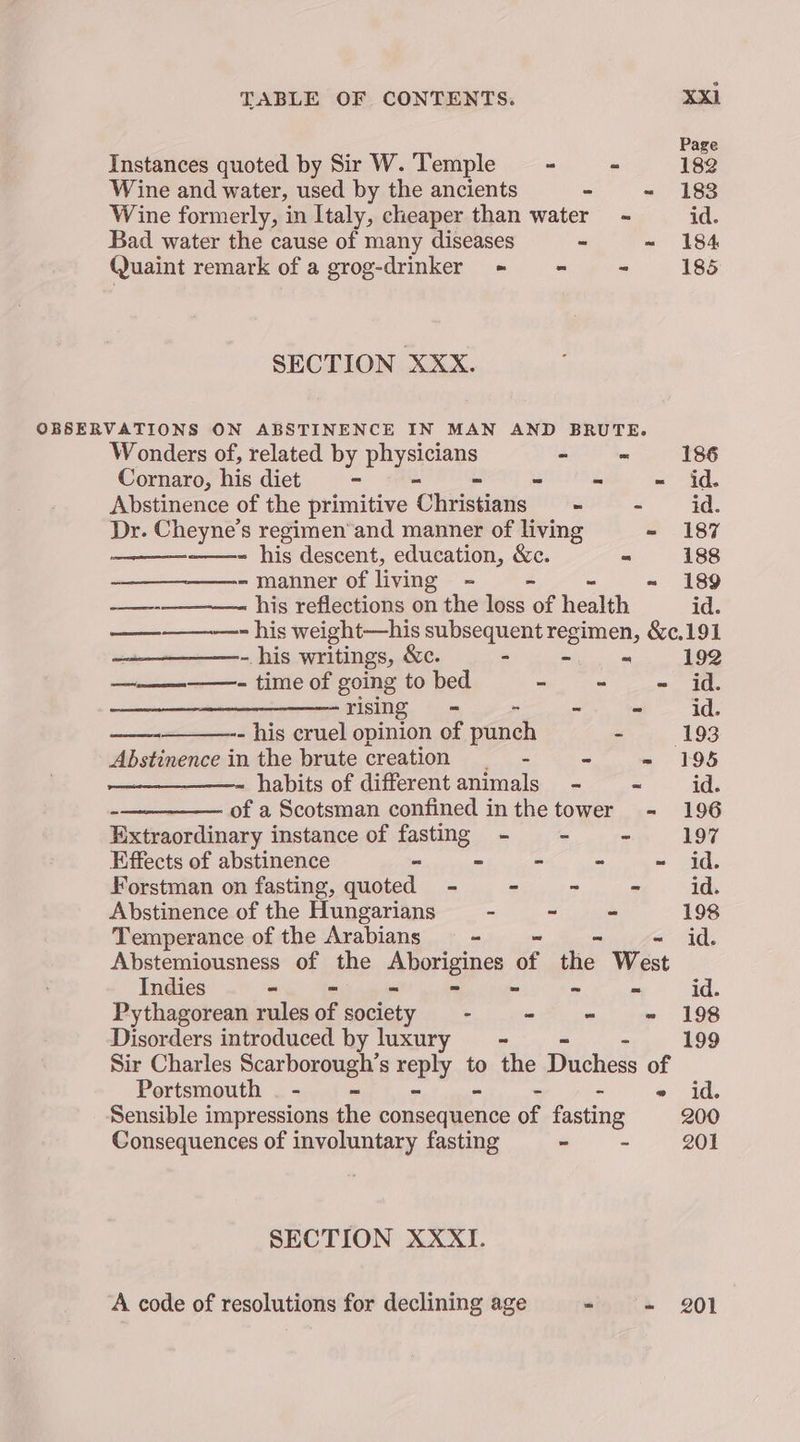 Page Instances quoted by Sir W. ‘Temple - ~ 182 Wine and water, used by the ancients - - 183 Wine formerly, in Italy, cheaper than water - id. Bad water the cause of many diseases - ~ 184 Quaint remark of a grog-drinker_ ~ = = 185 SECTION XXX. OBSERVATIONS ON ABSTINENCE IN MAN AND BRUTE. Wonders of, related by gs yn - ~ 186 Cornaro, his diet = - “ - id. Abstinence of the primitive ‘Okinisdaris ~ - id. Dr. Cheyne’s regimen’and manner of living - 187 ——- his descent, education, &amp;e. = 188 ~ manner of living = - -~ 189 —-————. his reflections on the loss ue health id. — - his weight—his subsequent regimen, &amp;¢,191 - his writings, &amp;c. - - « 192 —————- time of going to bed She am oe rising. «> - - - id. — - his cruel opinion of punch ey. 193 Abstinence in the brute creation _—- < ~ 198 habits of different animals - ~ id. -—_——— of a Scotsman confined inthe tower - 196 Extraordinary instance of fasting - - - 197 Effects of abstinence - - - - ~ id. Forstman on fasting, quoted - - ~ - id. Abstinence of the Hungarians - ~ - 198 Temperance of the Arabians — = id. Abstemiousness of the aborigipes of the West Indies - - - » ~ = id. Pythagorean rules of society - - - - 198 Disorders introduced by luxury —- 199 Sir Charles Searborsaay: s reply to the Duchess of Portsmouth . - - ~ id. Sensible impressions de pousernente of fasting 200 Consequences of involuntary fasting - - 201 SECTION XXXI. A code of resolutions for declining age “ - 201