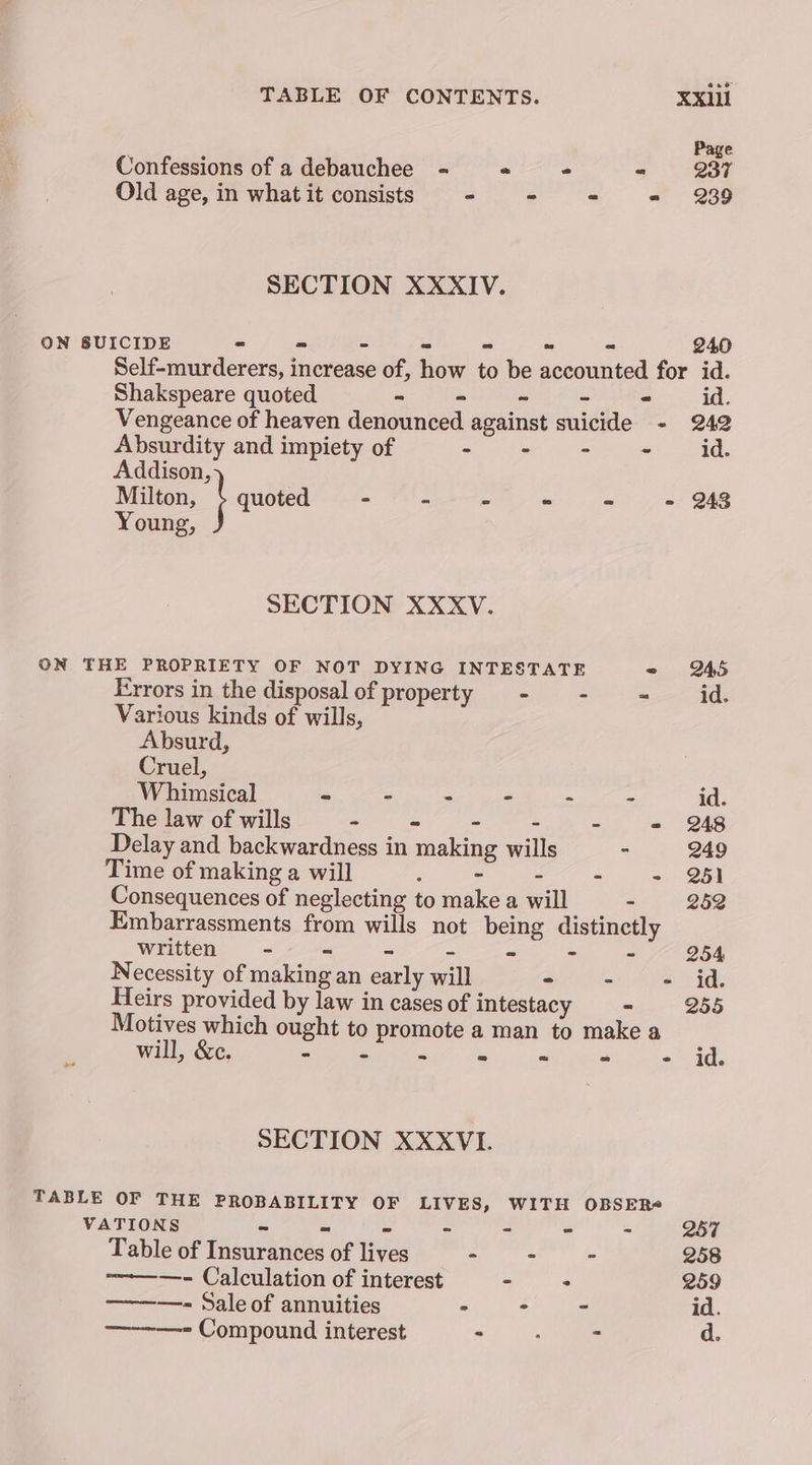 Confessions of a debauchee <= « - = Old age, in what it consists ~ - “ - SECTION XXXIV. ON SUICIDE = = - - - ~ = 240 Self-murderers, increase of, how to be accounted for id. Shakspeare quoted. = - ~ - - id. Vengeance of heaven denounced against suicide - 242 Absurdity and impiety of inh ee ee | Meee, aR Addison, Milton, \ quoted - - - - - - 248 Young, SECTION XXXV. ON THE PROPRIETY OF NOT DYING INTESTATE 2 245 Errors in the disposal of property - - ~ id. Various kinds of wills, Absurd, Cruel, Whimsical ~ - - - ° - id. The law of wills BE. Ga Vie ae - = 248 Delay and backwardness in making wills - 249 Time of making a will : - - - - 25) Consequences of neglecting to make a will - 282 Embarrassments from wills not being distinctly written = - - - - ~ - - 254 Necessity of making an early will Sb 0 ee, oe Heirs provided by law in cases of intestacy - 255 Motives which ought to promote a man to make a will, &amp;c. ENCES Oe ae ae ee YA SECTION XXXVI. TABLE OF THE PROBABILITY OF LIVES, WITH OBSER VATIONS Roary iter Perera cr Table of Insurances of lives Te ana 258 ———- Calculation of interest es. 259 ———- Sale of annuities > : 7 id. Compound interest > . - d.