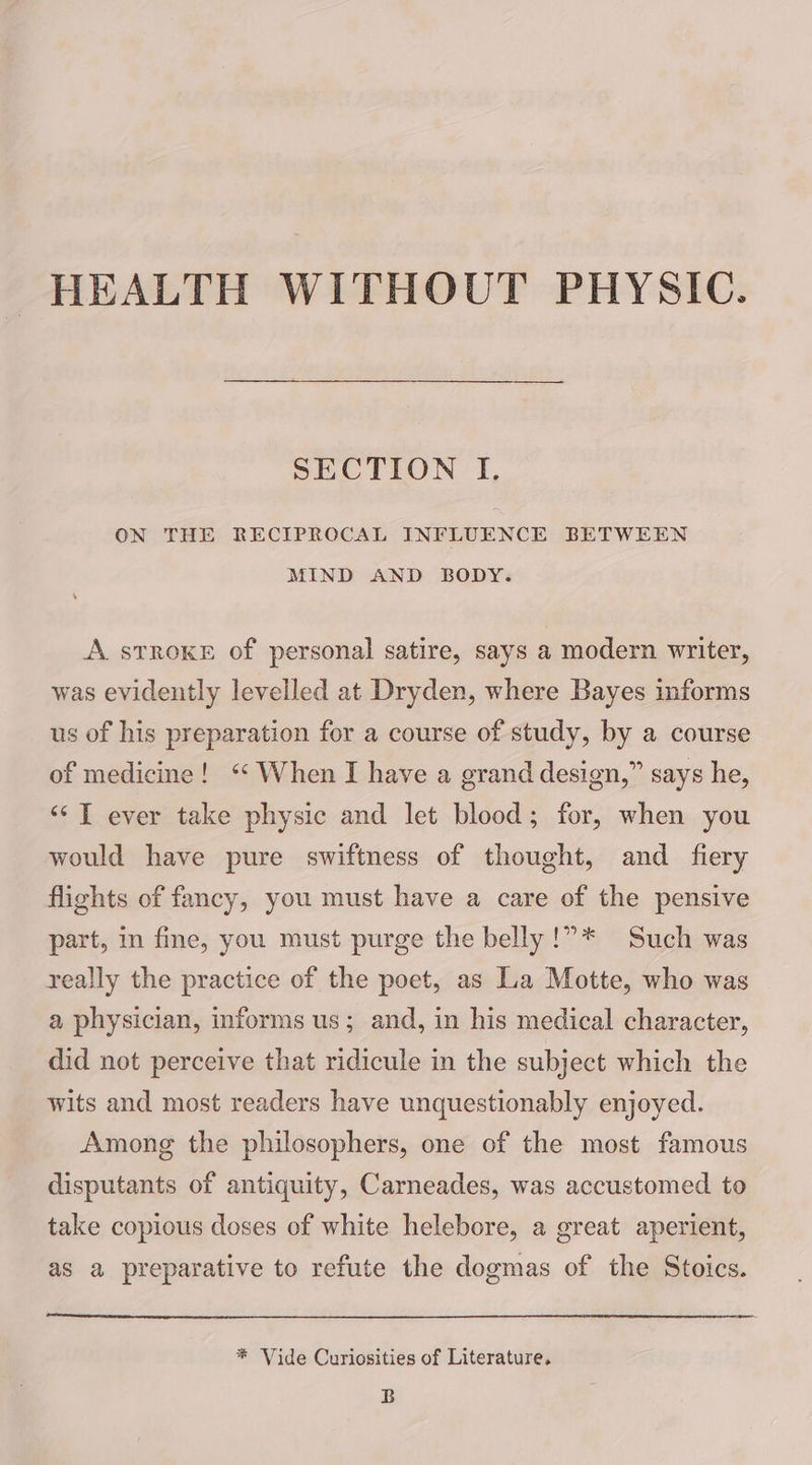 HEALTH WITHOUT PHYSIC. SECTION I. ON THE RECIPROCAL INFLUENCE BETWEEN MIND AND BODY. A stroke of personal satire, says a modern writer, was evidently levelled at Dryden, where Bayes informs us of his preparation for a course of study, by a course of medicine! ‘‘ When I have a grand design,” says he, ‘‘T ever take physic and let blood; for, when you would have pure swiftness of thought, and fiery flights of fancy, you must have a care of the pensive part, in fine, you must purge the belly !”* Such was really the practice of the poet, as La Motte, who was a physician, informs us; and, in his medical character, did not perceive that ridicule in the subject which the wits and most readers have unquestionably enjoyed. Among the philosophers, one of the most famous disputants of antiquity, Carneades, was accustomed to take copious doses of white helebore, a great aperient, as a preparative to refute the dogmas of the Stoics. * Vide Curiosities of Literature. B