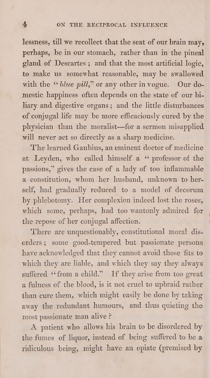 lessness, till we recollect that the seat of our brain may, perhaps, be in our stomach, rather than in the pineal gland of Descartes ; and that the most artificial logic, to make us somewhat reasonable, may be swallowed with the ‘blue pill,” or any other invogue. Our do- mestic happiness often depends on the state of our bi- liary and digestive organs; and the little disturbances of conjugal life may be more efficaciously cured by the physician than the moralist—for a sermon misapplied will never act so directly as a sharp medicine. The learned Gaubius, an eminent doctor of medicine at Leyden, who called himself a ‘ professor of the passions,” gives the case of a lady of too inflammable a constitution, whom her husband, unknown to her- self, had gradually reduced to a model of decorum by phlebotomy. Her complexion indeed lost the roses, which some, perhaps, had too wantonly admired for the repose of her conjugal affection. There are unquestionably, constitutional moral dis- orders; some good-tempered but passionate persons have acknowledged that they cannot avoid those fits to which they are liable, and which they say they always suffered ‘‘from a child.” If they arise from too great a fulness of the blood, is it not cruel to upbraid rather than cure them, which might easily be done by taking away the redundant humours, and thus quieting the most passionate man alive ? A patient who allows his brain to be disordered by the fumes of liquor, instead of being suffered to be a ridiculous being, might have an opiate (premised by.