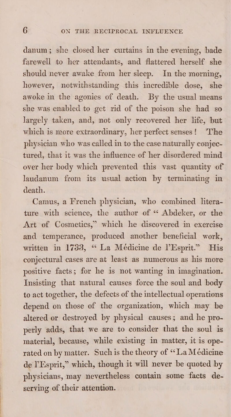 danum; she closed her curtains in the evening, bade farewell to her attendants, and flattered herself she should never awake from her sleep. In the morning, however, notwithstanding this incredible dose, she awoke in the agonies of death. By the usual means she was enabled to get rid of the poison she had so largely taken, and, not only recovered her life, but which is more extraordinary, her perfect senses! The physician who was called in to the case naturally conjec- tured, that it was the influence of her disordered mind over her body which prevented this vast quantity of laudanum from its usual action by terminating in death. Camus, a French physician, who combined litera- ture with science, the author of ‘“‘ Abdeker, or the Art of Cosmetics,” which he discovered in exercise and temperance, produced another beneficial work, written in 1733, ‘“ La Medicine de lEsprit.” His conjectural cases are at least as numerous as his more positive facts; for he is not wanting in imagination. Insisting that natural causes force the soul and body to act together, the defects of the intellectual operations depend on those of the organization, which may be altered or destroyed by physical causes; and he pro- perly adds, that we are to consider that the soul is material, because, while existing in matter, it is ope- rated on by matter. Such is the theory of ‘‘ La M édicine de l’Esprit,” which, though it will never be quoted by physicians, may nevertheless contain some facts de- serving of their attention.