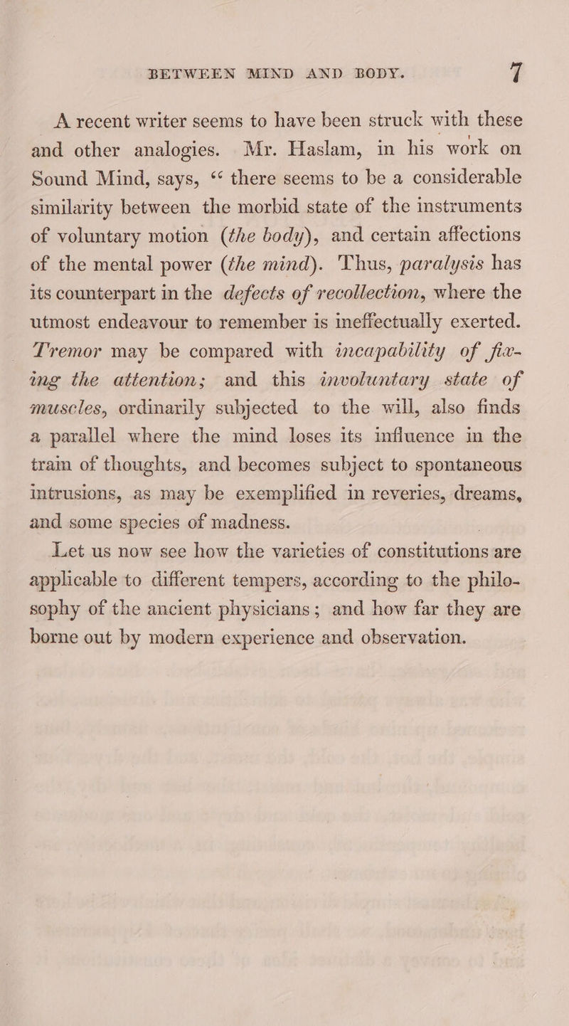 A recent writer seems to have been struck with these and other analogies. Mr. Haslam, in his work on Sound Mind, says, ‘‘ there seems to be a considerable similarity between the morbid state of the instruments of voluntary motion (the body), and certain affections of the mental power (the mind). Thus, paralysis has its counterpart in the defects of recollection, where the utmost endeavour to remember is ineffectually exerted. Tremor may be compared with incapability of fix- ing the attention; and this involuntary state of muscles, ordinarily subjected to the will, also finds a parallel where the mind loses its influence in the tram of thoughts, and becomes subject to spontaneous Intrusions, as may be exemplified in reveries, dreams, and some species of madness. Let us now see how the varieties of constitutions are applicable to different tempers, according to the philo- sophy of the ancient physicians; and how far they are borne out by modern experience and observation.