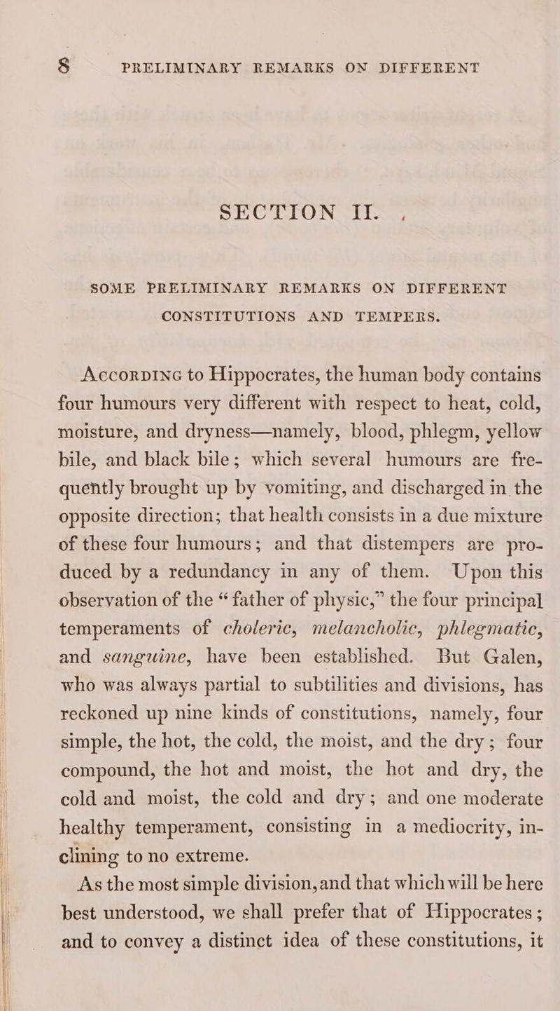 SECTION II. . SOME PRELIMINARY REMARKS ON DIFFERENT CONSTITUTIONS AND TEMPERS. AccorpInc to Hippocrates, the human body contains four humours very different with respect to heat, cold, moisture, and dryness—namely, blood, phlegm, yellow bile, and black bile; which several humours are fre- quently brought up by vomiting, and discharged in the opposite direction; that health consists in a due mixture of these four humours; and that distempers are pro- duced by a redundancy in any of them. Upon this observation of the “father of physic,” the four principal temperaments of choleric, melancholic, phlegmatic, and sanguine, have been established. But Galen, who was always partial to subtilities and divisions, has reckoned up nine kinds of constitutions, namely, four simple, the hot, the cold, the moist, and the dry ; four compound, the hot and moist, the hot and dry, the cold and moist, the cold and dry; and one moderate healthy temperament, consisting in a mediocrity, in- clining to no extreme. As the most simple division, and that which will be here best understood, we shall prefer that of Hippocrates ; and to convey a distinct idea of these constitutions, it