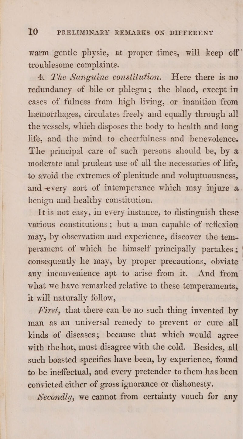 warm gentle physic, at proper times, will keep off’ troublesome complaints. 4. The Sanguine constitution. Here there is no redundancy of bile or phlegm; the blood, except in cases of fulness from high livmg, or inanition from haemorrhages, circulates freely and equally through all the vessels, which disposes the body to health and long life, and the mind to cheerfulness and benevolence. The principal care of such persons should be, by @ moderate and prudent use of all the necessaries of life, to avoid the extremes of plenitude and voluptuousness, and -every sort of intemperance which may injure a benign and healthy constitution. It is not easy, in every instance, to distinguish these various constitutions; but a man capable of reflexion may, by observation and experience, discover the tem- perament of which he himself principally partakes ; consequently he may, by proper precautions, obviate any inconvenience apt to arise from it. And from what we have remarked relative to these temperaments, it will naturally follow, First, that there can be no such thing invented by man as an universal remedy to prevent or cure all kinds of diseases; because that which would agree with the hot, must disagree with the cold. Besides, all such boasted specifics have been, by experience, found to be ineffectual, and every pretender to them has been convicted either of gross ignorance or dishonesty. Secondly, we cannot from certainty vouch for any