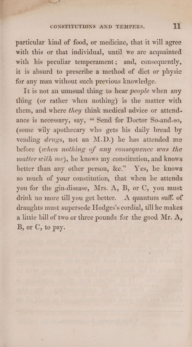 particular kind of food, or medicine, that it will agree with this or that individual, until we are acquainted with his peculiar temperament; and, consequently, it is absurd to prescribe a method of diet or physic for any man without such previous knowledge. It is not an unusual thing to hear people when any thing (or rather when nothing) is the matter with them, and where ¢hey think medical advice or attend- ance is necessary, say, “‘ Send for Doctor So-and-so, (some wily apothecary who gets his daily bread by vending drugs, not an M.D.) he has attended me before (when nothing of any consequence was the matter with me), he knows my constitution, and knows better than any other person, &amp;c.” Yes, he knows so much of your constitution, that when he attends you for the gin-disease, Mrs. A, B, or C, you must drink no more till you get better. A quantum suff. of draughts must supersede Hodges’s cordial, till he makes a littie bill of two or three pounds for the good Mr. A, B, or C, to pay.