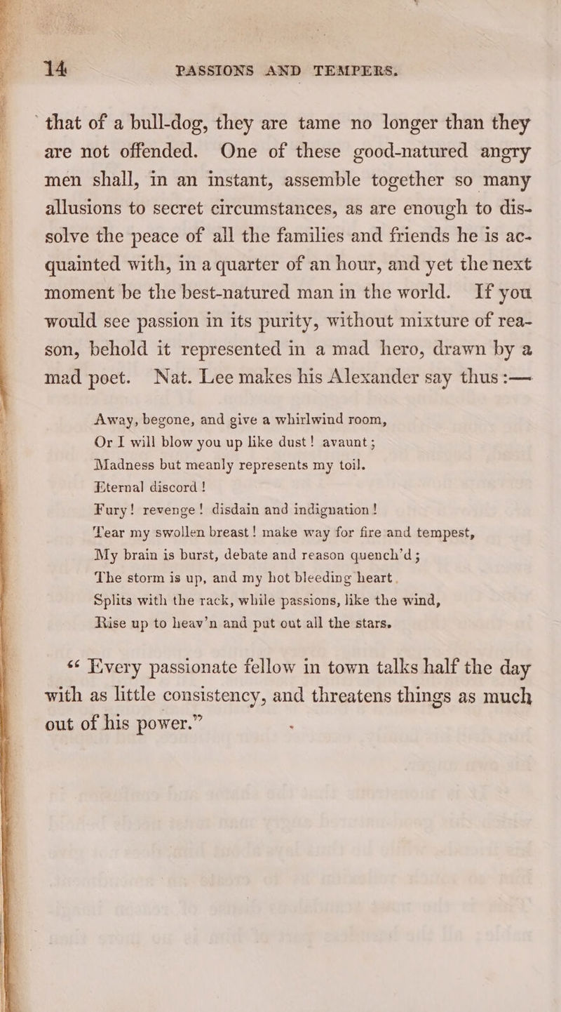 are not offended. One of these good-natured angry men shall, in an instant, assemble together so many allusions to secret circumstances, as are enough to dis- solve the peace of all the families and friends he is ac- quainted with, in a quarter of an hour, and yet the next moment be the best-natured man in the world. If you would see passion in its purity, without mixture of rea- son, behold it represented in a mad hero, drawn by a mad poet. Nat. Lee makes his Alexander say thus :— Away, begone, and give a whirlwind room, Or I will blow you up like dust! avaunt ; Madness but meanly represents my toil. Eternal discord ! Fury! revenge! disdain and indignation ! Tear my swollen breast! make way for fire and tempest, My brain is burst, debate and reason quench’d; The storm is up, and my hot bleeding heart. Splits with the rack, while passions, like the wind, Rise up to heav’n and put out all the stars. «¢ Every passionate fellow in town talks half the day with as little consistency, and threatens things as much out of his power.” :