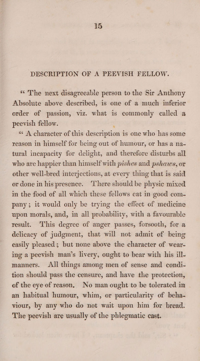 ‘DESCRIPTION OF A PEEVISH FELLOW. “The next disagreeable person to the Sir Anthony Absolute above described, is one of a much inferior order of passion, viz. what is commonly called a peevish fellow. ‘«¢ A character of this depetiletusets is one who has some reason in himself for being out of humour, or has a na- tural incapacity for delight, and therefore disturbs all who are happier than himself with pishes and pshaws, or other well-bred interjections, at every thing that is said or done in his presence. ‘There should be physic mixed in the food of all which these fellows eat in good com- pany; it would only be trying the effect of medicine upon morals, and, in all probability, with a favourable result. This degree of anger passes, forsooth, for a delicacy of judgment, that will not admit of being easily pleased; but none above the character of wear- ing a peevish man’s livery, ought to bear with his ill- manners. All things among men of sense and condi- tion should pass the censure, and have the protection, of the eye of reason, No man ought to be tolerated in | an habitual humour, whim, or particularity of beha- viour, by any who do not wait upon him for bread. The peevish are usually of the phlegmatic cast.