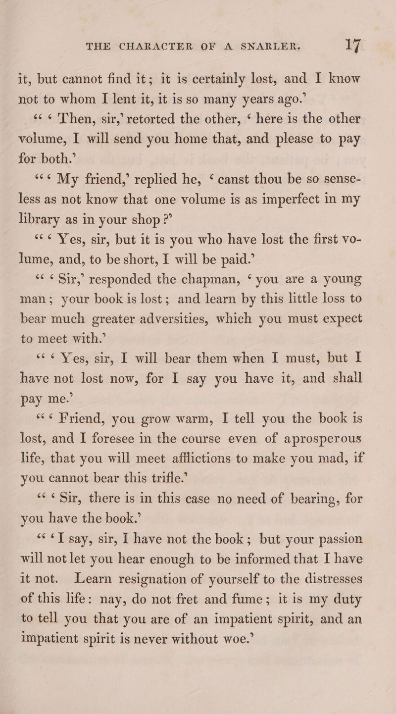 it, but cannot find it; it is certainly lost, and I know not to whom I lent it, it is so many years ago.’ << ¢ Then, sir,’ retorted the other, ‘ here is the other volume, I will send you home that, and please to pay for both.’ “** My friend,’ replied he, ‘ canst thou be so sense- less as not know that one volume is as imperfect in my library as in your shop ?” “<¢ Yes, sir, but it is you who have lost the first vo- lume, and, to be short, I will be paid.’ “<< ¢ Sir,’ responded the chapman, ‘ you are a young man; your book is lost; and learn by this little loss to bear much greater adversities, which you must expect to meet with.’ <6 ¢ Ves, sir, I will bear them when I must, but I have not lost now, for I say you have it, and shall pay me.’ “<« Friend, you grow warm, I tell you the book is lost, and I foresee in the course even of aprosperous life, that you will meet afflictions to make you mad, if you cannot bear this trifle.’ ‘<< Sir, there is in this case no need of bearing, for you have the book.’ “<< ¢T say, sir, I have not the book; but your passion will not let you hear enough to be informed that I have it not. Learn resignation of yourself to the distresses of this life: nay, do not fret and fume; it is my duty to tell you that you are of an impatient spirit, and an impatient spirit is never without woe.’