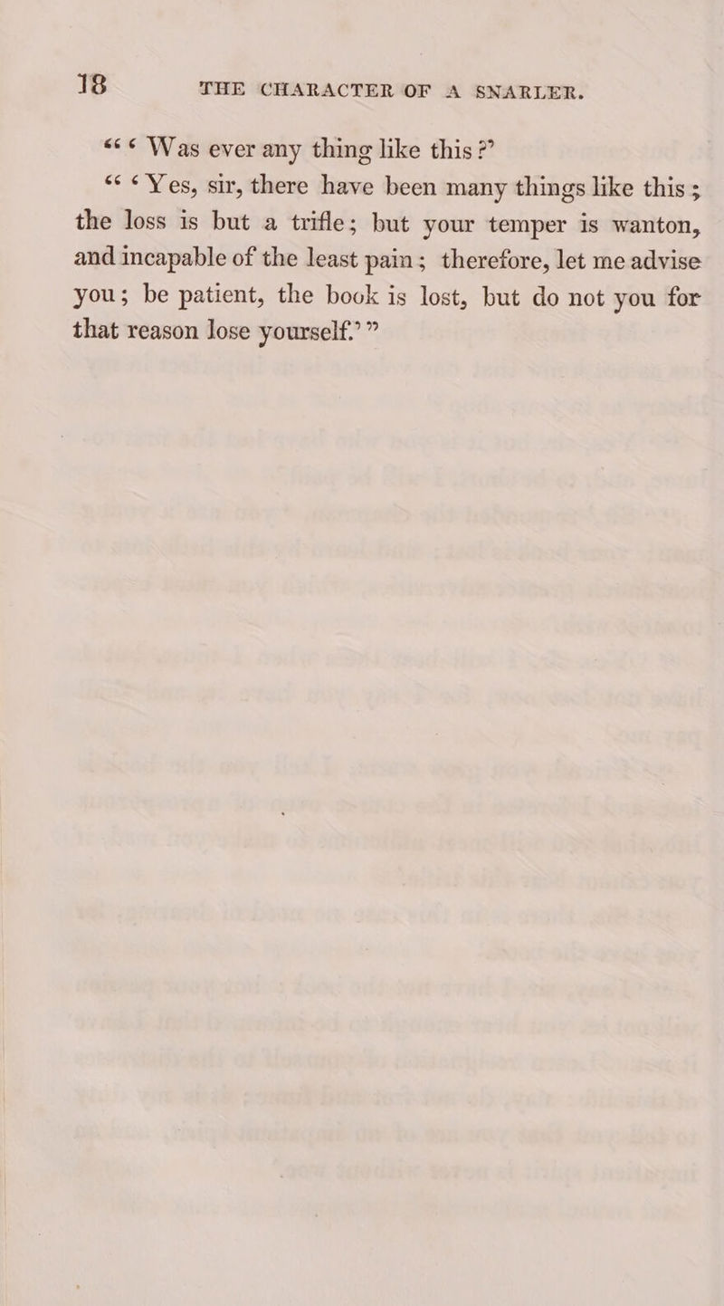 << <¢ Was ever any thing like this 2” “* «Yes, sir, there have been many things like this ; the loss is but a trifle; but your temper is wanton, and incapable of the least pain; therefore, let me advise you; be patient, the book is lost, but do not you for that reason lose yourself.’ ”