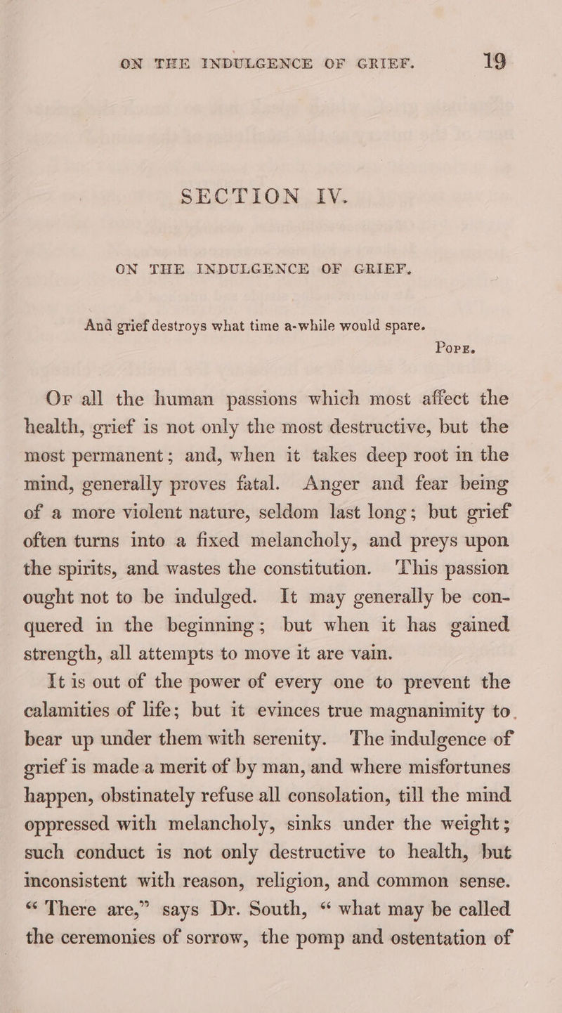 SECTION IV. ON THE INDULGENCE OF GRIEF. And grief destroys what time a-while would spare. Porg. Or all the human passions which most affect the health, grief is not only the most destructive, but the most permanent; and, when it takes deep root in the mind, generally proves fatal. Anger and fear being of a more violent nature, seldom last long; but grief often turns into a fixed melancholy, and preys upon the spirits, and wastes the constitution. ‘This passion ought not to be indulged. It may generally be con- quered in the beginning; but when it has gained strength, all attempts to move it are vain. It is out of the power of every one to prevent the calamities of life; but it evinces true magnanimity to. bear up under them with serenity. The indulgence of grief is made a merit of by man, and where misfortunes happen, obstinately refuse all consolation, till the mind oppressed with melancholy, sinks under the weight ; such conduct is not only destructive to health, but Inconsistent with reason, religion, and common sense. “ There are,” says Dr. South, “ what may be called the ceremonies of sorrow, the pomp and ostentation of