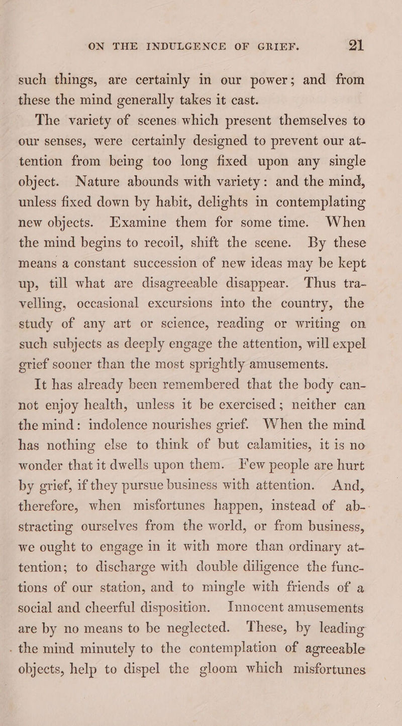 such things, are certainly in our power; and from these the mind generally takes it cast. The variety of scenes which present themselves to our senses, were certainly designed to prevent our at- tention from being too long fixed upon any single object. Nature abounds with variety: and the mind, unless fixed down by habit, delights in contemplating new objects. Examine them for some time. When the mind begins to recoil, shift the scene. By these means a constant succession of new ideas may be kept up, till what are disagreeable disappear. Thus tra- velling, occasional excursions into the country, the study of any art or science, reading or writing on such subjects as deeply engage the attention, will expel grief sooner than the most sprightly amusements. It has already been remembered that the body can- not enjoy health, unless it be exercised; neither can the mind: indolence nourishes grief. When the mind has nothing else to thmk of but calamities, it is no wonder that it dwells upon them. Tew people are hurt by grief, if they pursue business with attention. And, therefore, when misfortunes happen, instead of ab-. stracting ourselves from the world, or from business, we ought to engage in it with more than ordinary at- tention; to discharge with double diligence the func- tions of our station, and to mingle with friends of a social and cheerful disposition. Innocent amusements are by no means to be neglected. These, by leading . the mind minutely to the contemplation of agreeable objects, help to dispel the gloom which misfortunes