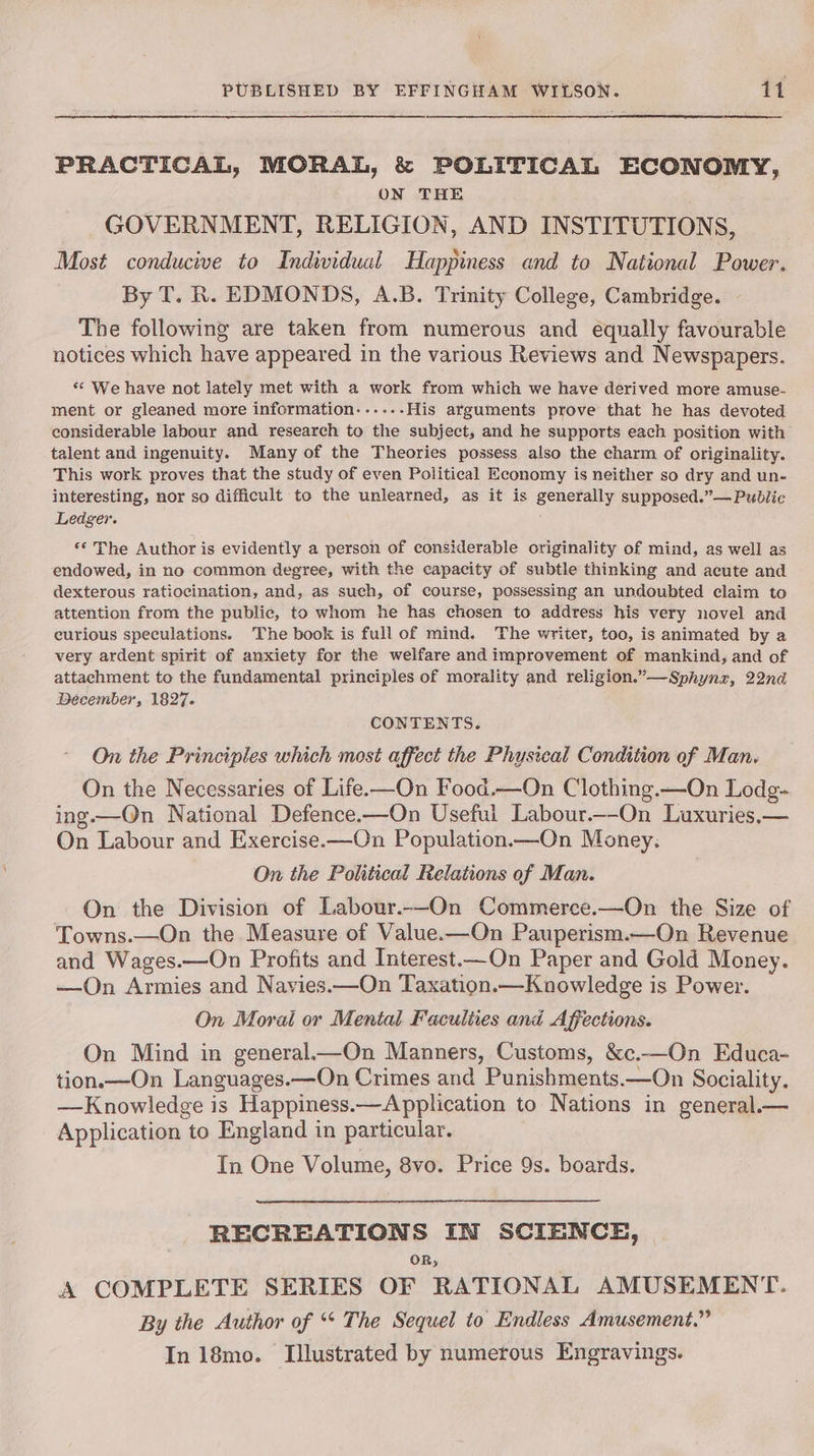 ree PRACTICAL, MORAL, & POLITICAL ECONOMY, ON THE GOVERNMENT, RELIGION, AND INSTITUTIONS, Most conducive to Individual Happiness and to National Power. By T. R. EDMONDS, A.B. Trinity College, Cambridge. The following are taken from numerous and equally favourable notices which have appeared in the various Reviews and Newspapers. *¢ We have not lately met with a work from which we have derived more amuse- ment or gleaned more information...... His arguments prove that he has devoted considerable labour and research to the subject, and he supports each position with talent and ingenuity. Many of the Theories possess also the charm of originality. This work proves that the study of even Political Economy is neither so dry and un- interesting, nor so difficult to the unlearned, as it is generally supposed.”—Pubdlic Ledgev. ‘© The Author is evidently a person of considerable originality of mind, as well as endowed, in no common degree, with the capacity of subtle thinking and acute and dexterous ratiocination, and, as such, of course, possessing an undoubted claim to attention from the public, to whom he has chosen to address his very novel and curious speculations. The book is full of mind. The writer, too, is animated by a very ardent spirit of anxiety for the welfare and improvement of mankind, and of attachment to the fundamental principles of morality and religion.”—Sphynz, 22nd Becember, 1827. CONTENTS. On the Principles which most affect the Physical Condition of Man. On the Necessaries of Life-—On Food.—On Clothing.—On Lodg- ing.—QOn National Defence.—On Useful Labour.—-On Luxuries,— On Labour and Exercise.—On Population.—On Money. On the Political Relations of Man. On the Division of Labour.--On Commerce.—On the Size of Towns.—On the Measure of Value.—On Pauperism.—On Revenue and Wages.—On Profits and Interest—On Paper and Gold Money. —On Armies and Navies.—On Taxation.—Knowledge is Power. On Moral or Mental Faculties and Affections. On Mind in general—On Manners, Customs, &c.—On Educa- tion.—On Languages.—On Crimes and Punishments.—On Sociality. —Knowledge is Happiness.—Application to Nations in general.— Application to England in particular. In One Volume, 8vo. Price 9s. boards. RECREATIONS IN SCIENCE, OR; . A COMPLETE SERIES OF RATIONAL AMUSEMENT. By the Author of ‘* The Sequel to Endless Amusement.” In 18mo. Illustrated by numerous Engravings.