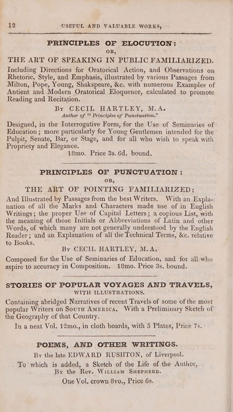 PRINCIPLES OF ELOCUTION: OR, THE ART OF SPEAKING IN PUBLIC FAMILIARIZED. Including Directions for Oratorical Action, and Observations on Rhetoric, Style, and Emphasis, illustrated by various Passages from Milton, Pope, Young, Shakspeare, &c. with numerous Examples of Antient and Modern Oratorical Eloquence, calculated to promote Reading and Recitation. By CECIL HARTLEY, M.A. Author of ** Principles of Punctuation.” Designed, in the Interrogative Form, for the Use of Seminaries of Education ; more particularly for Young Gentlemen intended for the Pulpit, Senate, Bar, or Stage, and for all who wish to speak with Propriety and Elegance. 18mo. Price 3s. 6d. bound. PRINCIPLES OF PUNCTUATION : OR, THE ART OF POINTING FAMILIARIZED; And Illustrated by Passages from the best Writers. With an Expla- nation of all the Marks and Characters made use of in English Writings; the proper Use of Capital Letters; a copious List, with the meaning of those Initials or Abbreviations of Latin and other Words, of which many are not generally understood by the English Reader; and an Explanation of all the Technical Terms, &c. relative to Books. By CECIL HARTLEY, M.A. Composed for the Use of Seminaries of Education, and for all-who aspire to accuracy in Composition. 18mo. Price 3s. bound. STORIES OF POPULAR VOYAGES AND TRAVELS, WITH ILLUSTRATIONS. Containing abridged Narratives of recent Travels of some of the most popular Writers on Soura America, With a Preliminary Sketch of the Geography of that Country. In a neat Vol. 12mo., in cloth boards, with 5 Plates, Price 7s. POEMS, AND OTHER WRITINGS. By the late EDWARD RUSHTON, of Liverpool. To which is added, a Sketch of the Life of the Author, By the Rey. Witt1am SHEPHERD. One Vol, crown 8vo., Price 6s.
