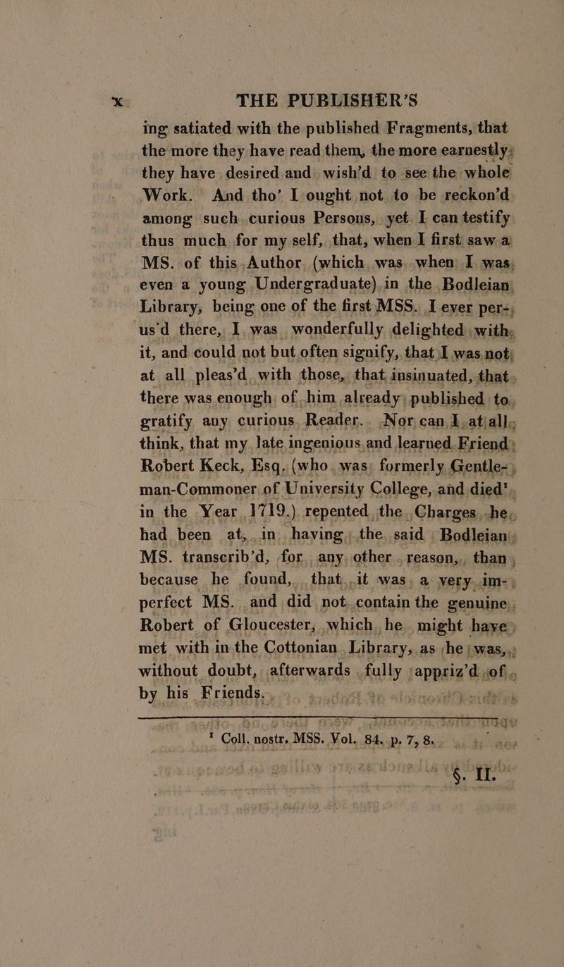 ing satiated with the published Fragments, that the more they have read them, the more earnestly, they have desired and wish’d to see the whole Work. And tho’ IL ought not to be reckon’d among such.curious Persons, yet. I can testify thus much for my self, that, when I first saw a MS. of this,Author (which, was, when I was; even a young Undergraduate),in the Bodleian) Library, being one of the first MSS. I ever per-; usd there, I, was wonderfully delighted. withy, it, and could not but often signify, that \I was not) at all pleas’d with those,, that insinuated, that. there was enough: of him already: published to. gratify avy curious, Reader. Nor can, J .atiall; think, that my. late ingenious. and learned. Friend) Robert Keck, Esq. (who. was; formerly, Gentle- man-Commoner of University College,.and died’. in the Year 1719.) repented. the, Charges. -he,, had been at,. in having;the said Bodleian’; MS. transcrib’d, for, any, other... reason,, than ; because he found, that. ait was) a: very..im-) perfect MS. and did not. contain the genuine), Robert of Gloucester, which he, might have» met. with in the Cottonian Library, as he j.was,,: without doubt, afterwards. aly opp ds of, by his Friends. |