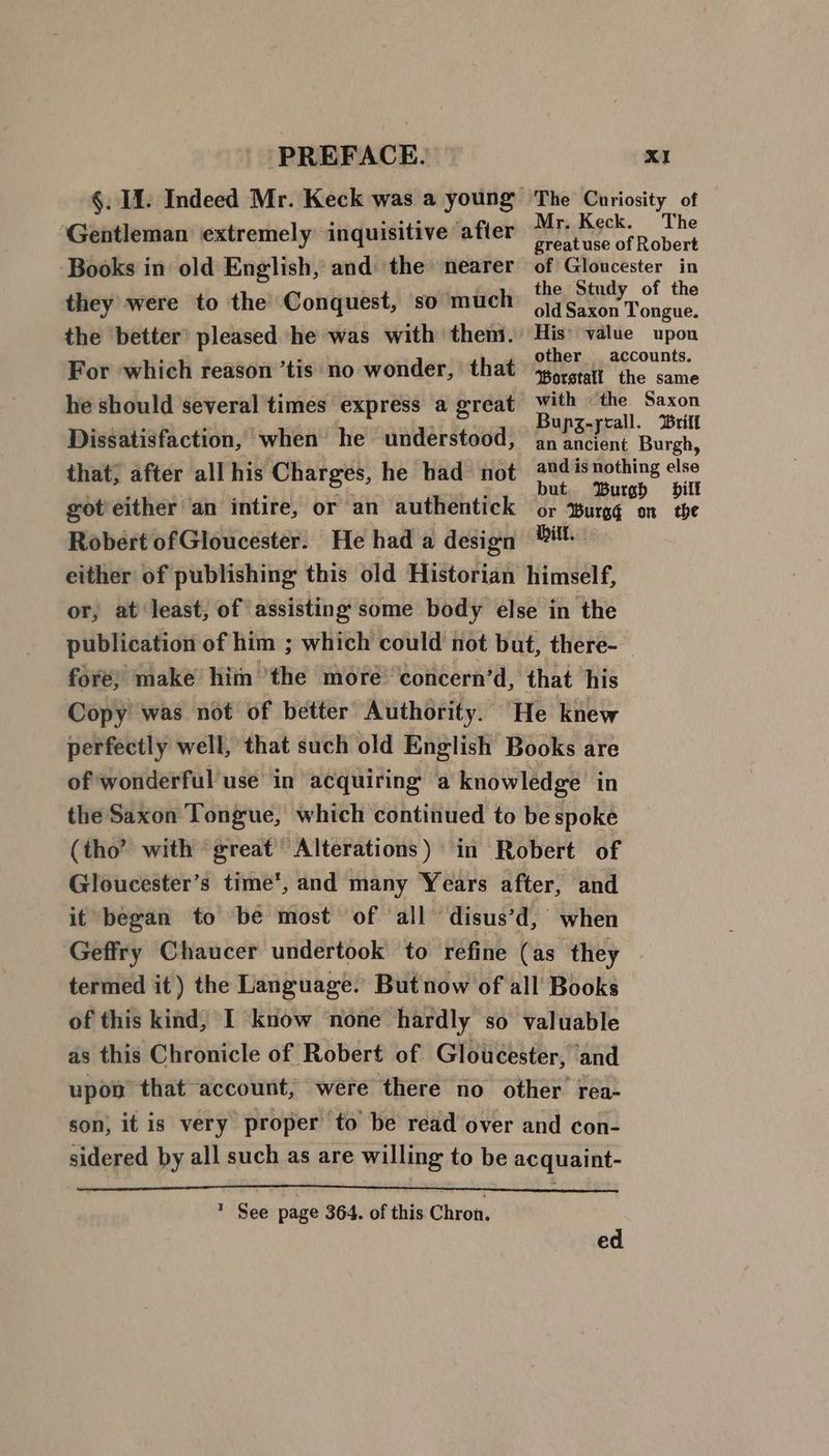 ‘Gentleman extremely inquisitive after Mr. Keck. they were to the Conquest, so much he should several times express a great with — the Bupz-ycall. Robert ofGloucester. He had a design Pitt. either of publishing this old Historian himself, or, at ‘least, of assisting some body else in the publication of him ; which could not but, there-— fore) make hiin ‘the more ‘concern’d, that his Copy’ was not of better Authority. “He knew perfectly well, that such old English Books are of wonderful use in acquiring a knowledge in the Saxon Tongue, which continued to be spoke (tho’ with great’ Alterations) in Robert of Gloucester’s time’, and many Years after, and it began to be most of all ‘disus’d, when Geffry Chaucer undertook to refine (as they : termed it ) the Language. But now of all’ Books of this kind, I know none hardly so valuable as this Chronicle of Robert of Gloucester, and upon “that “account, were there no other rea- son, it is very proper to be read over and con- sidered by all such as are willing to be acquaint- * See page 364. of this Chron, ed