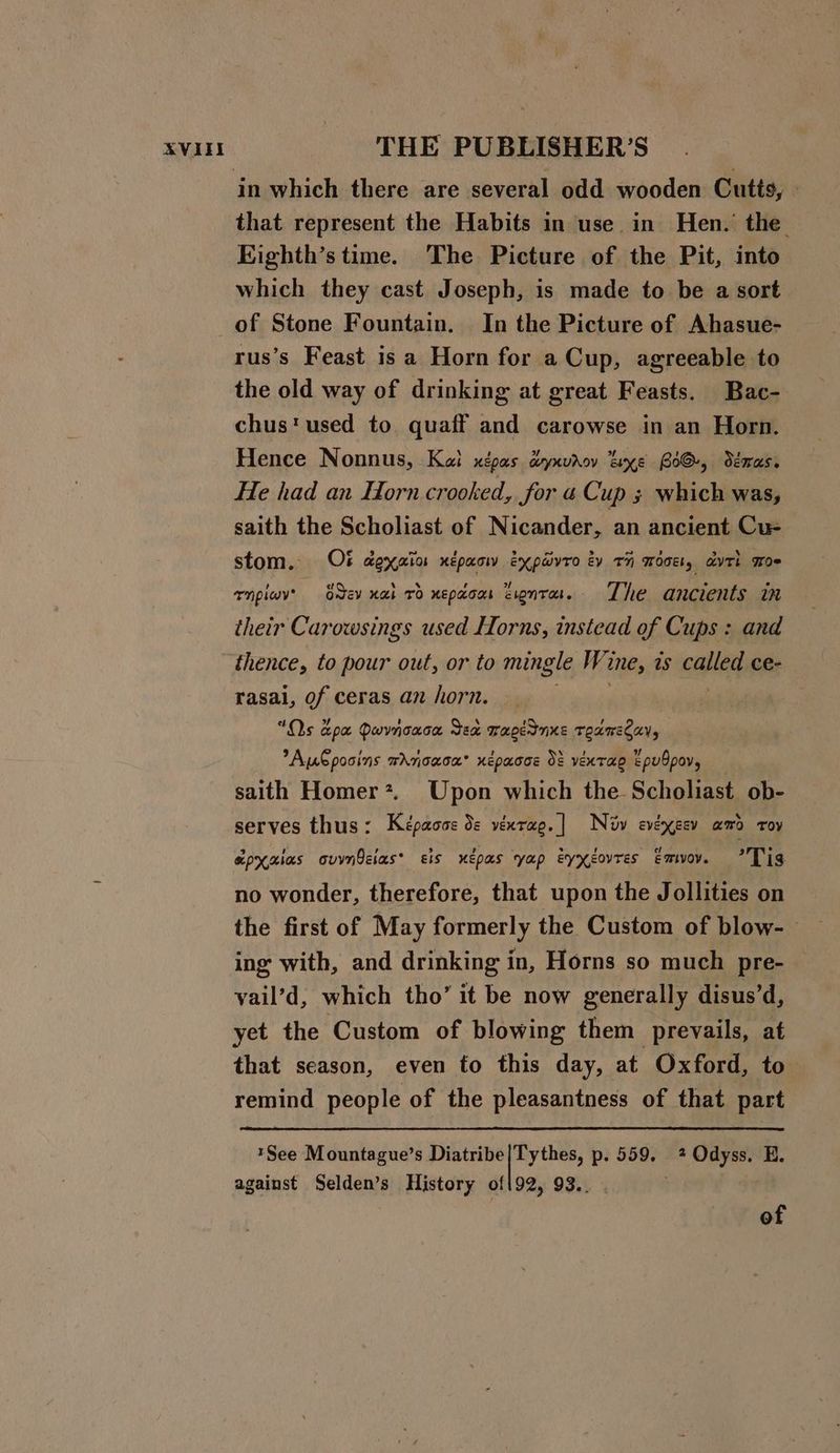 that represent the Habits in use in Hen. the Kighth’s time. The Picture of the Pit, into which they cast Joseph, is made to be a sort rus’s Feast is a Horn for a Cup, agreeable to the old way of drinking at great Feasts. Bac- chus'used to quaff and carowse in an Horn. Hence Nonnus, Kal xépas dynvrov xe BOG, déoras. He had an Horn crooked, for &amp; Cup 3 which was, saith the Scholiast of Nicander, an ancient Cu- stom. Ot dexaior xepaow expaivro tv rH mdce, dvtt moe Tnpiwy' Sev nal vd xepdoos Zonta. The ancients in their Carowsings used Horns, instead of Cups : and thence, to pour out, or to mingle Wi me, as caer ce- rasai, of ceras an horn. “Os apa Dwvnoaca Sea wapednus toameCay, Autpooins wrrcaca’ xepacce 38 ventae EpuOpov, saith Homer*. Upon which the Scholiast ob- serves thus: Képaoss de vexrap.| Nv evéxeev amo toy apxaias ovvnQcias* sis uepas yap eyxXgovres Emvoy. a irs no wonder, therefore, that upon the Jollities on the first of May formerly the Custom of blow-— ing with, and drinking in, Horns so much pre- yail’d, which tho’ it be now generally disus’d, yet the Custom of blowing them ‘prevails, at that season, even to this day, at Oxford, to remind people of the pleasantness of that part *See Mountague’s Diatribe|Tythes, p. 559, 2 Odyss. E. against Selden’s History of{92, 93.. . of