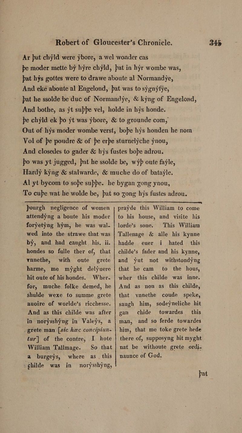 Ar pat chyld were ybore, a wel wonder cas pe moder mette by hyre chyld, bat in hyr wombe was, pat hys gottes were to drawe aboute al Normandye, And eké aboute al Engelond, pat was to sygnyfye, And bothe, as yt suppe vel, holde in hys honde. pe chyld ek fo yt was ybore, &amp; to grounde com, Out of hys moder wombe verst, bope hys honden he nom Vol of be pondre &amp; of pe erbe sturnelyche ynou, And closedes to gader &amp; hys fustes bope adrou. po was yt jugged, pat he ssolde be, wyp oute fayle, Hardy kyng &amp; stalwarde, &amp; muche do of batayle. Al yt bycom to sope supbe. he bygan zong ynou, To cube wat he wolde be, pat so zong hys fustes adrou. pourgh negligence of women attendyng a boute his moder foryetyng hym, he was wal. wed into the strawe that was by, and had caught his, ii. hondes so fulle ther of, that vnnethe, with oute harme, me myght delyuere hit oute of his hondes. Wher. for, muche folke demed, he shulde wexe to summe grete auoire of worlde’s ricchesse. And as this childe was after in norysshyng in Valeys, a _grete man [sic hac concipiun- tur| of the contre, I hote William Tallmage. So that 2 burgeys, where as . this -ghilde was in norysshyng, prayde this William to come to his house, and visite his This William Tallenage &amp; alle his kynne hadde hated this childe’s fader and his kynne, and yut not that he cam lorde’s sone. euer i withstondyng to the hous, wher this childe was inne. And as non as this childe, that vnnethe coude speke, saugh him, sodeyneliche hit chide towardes this man, and so ferde towardes him, that me toke grete hede gan nat be withoute grete ordj- naunce of God.