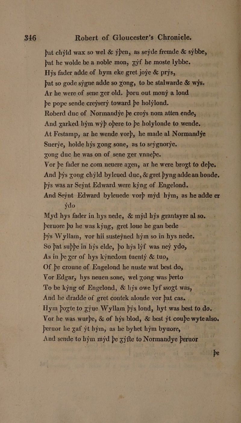 pat chyld wax so wel &amp; ypen, as seyde fremde &amp; sybbe, _ pat he wolde be a noble mon, zyf he moste lybbe. Hys fader adde of hym eke gret joye &amp; prys, pat so gode sygne adde so gong, to be stalwarde &amp; wys. Ar he were of sene ger old. poru out mony a lond | pe pope sende creysery toward pe holylond. Roberd duc of Normandye pe croys nom atten ende, And zarked hym wyp opere to pe holylonde to wende. . At Festamp, ar he wende vorp, he made al Normandye Suerye, holde hys zong sone, as to seygnorye. zong duc he was on of sene ger vnnepbe. Vor pe fader ne com neuere agen, ar he were brozt to debe, And pys zong chyld byleued duc, &amp; gret byng addean honde, — pys was ar Seynt Edward were kyng of Engelond. And Seynt Edward byleuede vorp myd hym, as he adde er ydo Myd hys fader in hys nede, &amp; myd hys grantsyre al so. peruore bo he was kyng, gret loue he gan bede - bys Wyllam, vor hii susteyned hym so in hys nede. So pat supbe in hys elde, po hys lyf was ney ydo, As in pe zer of hys kynedom tuenty &amp; tuo, Of be croune of Engelond he nuste wat best do, Vor Edgar, hys neuen sone, wel zong was perto To be kyng of Engelond, &amp; hys owe lyf ssozt was, And he dradde of gret contek alonde vor pat cas.. . Vor he was wurpe, &amp; of hys:blod, &amp; best yt coupe wyte also, peruor he gaf yt hym, as he byhet hym byuore, | And sende to hym myd pe gyfte to Normandye peruor