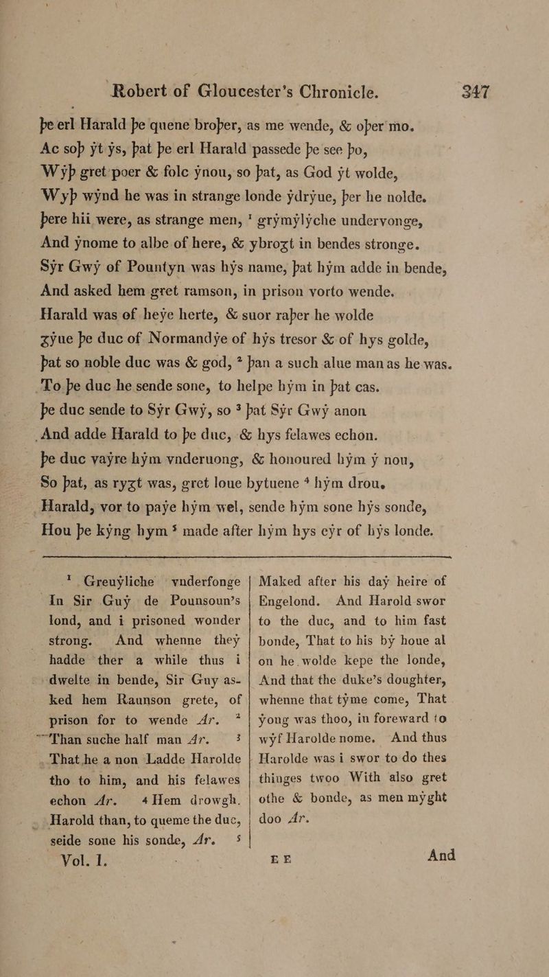 pe erl Harald pe quene broper, as me wende, & oper'mo. Ac sop yt ys, pat pe erl Harald passede pe see po, Wp gret poer & folc ynou, so pat, as God yt wolde, Wyp wynd he was in strange londe ydryue, per he nolde. pere hii were, as strange men, ' grymylyche underyonge, And ynome to albe of here, & ybrozt in bendes stronge. Syr Gwy of Pountyn was hys name, pat hym adde in bende, _ And asked hem gret ramson, in prison yorto wende. Harald was of heye herte, & suor raber he wolde syue pe duc of Normandye of hys tresor & of hys golde, pat so noble duc was & god, * ban a such alue manas he-was. To pe duc he sende sone, to helpe hym in pat cas. pe duc sende to Syr Gwy, so 3 pat Syr Gwy anon And adde Harald to pe duc, & hys felawes echon. | pe duc yayre hym vnderuong, & honoured hym y nou, So pat, as ryzt was, gret loue bytuene * hym drou. Harald, vor to paye hym wel, sende hym sone hys sonde, Hou pe kyng hym * made after hym hys eyr of hys londe. Greuyliche vnderfonge | Maked after his day heire of In Sir Guy de Pounsoun’s | Engelond. And Harold swor lond, and i prisoned wonder | to the duc, and to him fast strong. And whenne they | bonde, That to his by houe al hadde ther a while thus i | on he.wolde kepe the londe, -» dwelte in bende, Sir Guy as- | And that the duke’s doughter, ked hem Raunson grete, of | whenne that tyme come, That I prison for to wende Ar. * | yong was thoo, in foreward to “Than suche half man 4r. 3 | wyf Haroldenome. And thus That he a non ‘Ladde Harolde | Harolde was i swor to do thes tho to him, and his felawes | thiuges twoo With also gret echon Ar. 4Hem drowgh. | othe & bonde, as men my ght _ Harold than, to queme the duc, | doo Ar. seide sone his sonde, Ar. 5