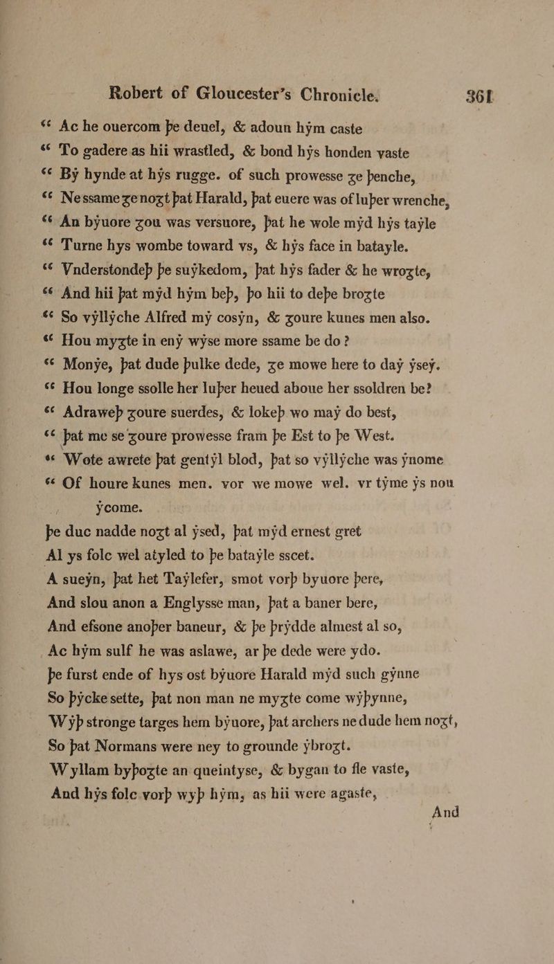 *¢ Ac he ouercom pe deuel, & adoun hym caste “¢ To gadere as hii wrastled, & bond hys honden vaste ‘¢ By hynde at hys rugge. of such prowesse ze benche, “¢ Nessame Zenogt pat Harald, pat euere was of luper wrenche, *¢ An byuore zou was versuore, pat he wole myd hys tayle ‘¢ Turne hys wombe toward vs, & hys face in batayle. ‘¢ Vnderstondep pe suykedom, pat hys fader & he wrozte, ‘¢ And hii pat myd hym bep, po hii to debe brozte “¢ So vyllyche Alfred my cosyn, & zoure kunes men also. ‘© Hou myzte in eny wyse more ssame be do? ‘© Monye, pat dude pulke dede, ze mowe here to day ysey. ‘¢ Hou longe ssolle her luber heued aboue her ssoldren be? ‘* Adraweb zoure suerdes, & lokeb wo may do best, ‘¢ pat me se zoure prowesse fram pe Est to be West. *« Wote awrete pat gentyl blod, bat so vyllyche was ynome _ § Of houre kunes men. vor we mowe wel. vr tyme ys nou ycome. pe duc nadde nozt al ysed, pat myd ernest gret Al ys folc wel aiyled to be batayle sscet. A sueyn, pat het Taylefer, smot vorp byuore pere, And slou anon a Englysse man, pat a baner bere, And efsone anoper baneur, & pe prydde almest al so, Ac hym sulf he was aslawe, ar pe dede were ydo. pe furst ende of hys ost byuore Harald myd such gynne So pycke sette, pat non man ne myzte come wypynne, W yp stronge targes hem byuore, pat archers ne dude hem nozf, So pat Normans were ney to grounde ybrozt. W yllam bypozte an queintyse, & bygan to fle vaste, And hys fole vorp wyp hym, as hii were agaste,