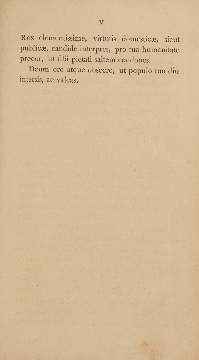 Rex clementissime, virtutis domestic, sicut publica, candide interpres, pro tua humanitate precor, ut filii pietati saltem condones. | Deum oro atque obsecro, ut populo tuo diu. intersis, ac valeas.