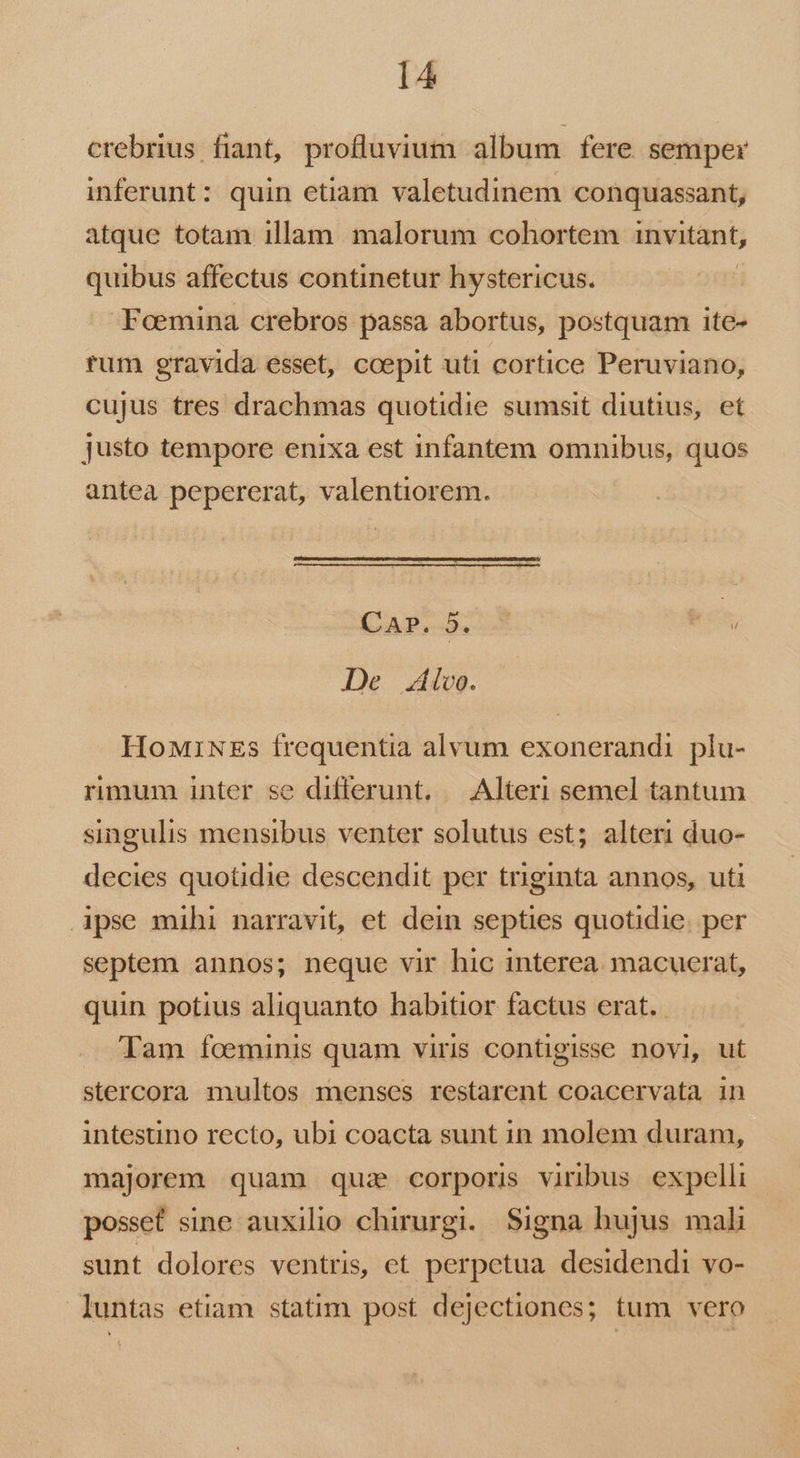 crebrius fiant, profluvium album fere semper inferunt: quin etiam valetudinem conquassant, atque totam illam. malorum cohortem invitant; quibus affectus continetur hystericus. Feemina crebros passa abortus, postquam ite- tum gravida esset, ccepit uti cortice Peruviano, cujus tres drachmas quotidie sumsit diutius, et justo tempore enixa est infantem omnibus, quos antea pepererat, valentiorem. CAP. 5. hes De lvo. HoMiNEs frequentia alvum exonerandi plu- rimum inter se differunt. — Alteri semel tantum singulis mensibus venter solutus est; alteri duo- decies quotidie descendit per triginta annos, uti ipse mihi narravit, et dein septies quotidie. per septem annos; neque vir hic interea. macuerat, quin potius aliquanto habitior factus erat. Tam foeminis quam viris contigisse novi, ut stercora multos menses restarent coacervata in intestino recto, ubi coacta sunt in molem duram, majorem quam quz corporis viribus. expelli posset sine auxilio chirurgi. Signa hujus mali sunt dolores ventris, et perpetua desidendi vo- luntas etiam statim post dejectiones; tum vero