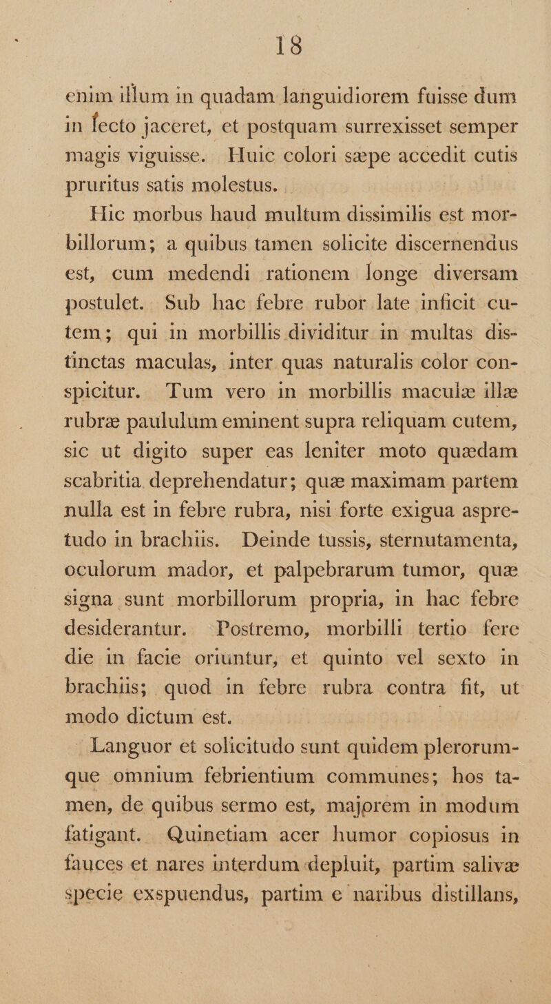 enim illum in quadam languidiorem fuisse dum in fecto jaceret, et postquam surrexisset semper magis viguisse. . Huic colori sepe accedit cutis pruritus satis molestus. | Hic morbus haud multum dissimilis est mor- billorum; a quibus tamen solicite discernendus est, cum medendi rationem longe diversam postulet. Sub hac febre rubor late inficit cu- tem; qui in morbillis dividitur in. multas dis- tinctas maculas, inter quas naturalis color con- spicitur. Tum vero in morbillis maculze illze rubrae paululum eminent supra reliquam cutem, sic ut digito super eas leniter moto quadam scabritia. deprehendatur; quz; maximam partem nulla est in febre rubra, nisi forte exigua aspre- tudo in brachiis. Deinde tussis, sternutamenta, oculorum mador, et palpebrarum tumor, qua signa sunt morbillorum propria, in hac febre desiderantur. Postremo, morbilli tertio. fere die in facie oriuntur, et quinto vel sexto in brachiis; quod in febre rubra contra fit, ut modo dictum est. | . Languor et solicitudo sunt quidem plerorum- que omnium febrientum communes; hos ta- men, de quibus sermo est, majorem in modum faügant. Quinetiam acer humor copiosus in fauces et nares interdum depluit, partim salivae specie exspuendus, partim e naribus distillans,