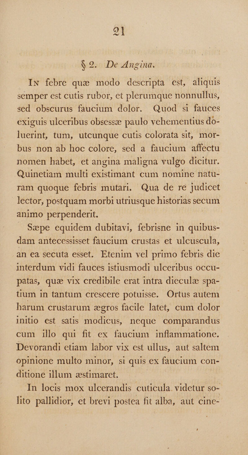 $2. De 4ngina. IN febre qua modo descripta est, aliquis semper est cutis rubor, et plerumque nonnullus, sed obscurus faucium dolor. Quod si fauces exiguis ulceribus obsessze paulo vehementius do- luerint, tum, utcunque cutis colorata sit, mor- bus non ab hoc colore, sed a faucium affectu nomen habet, et angina maligna vulgo dicitur. Quinetiam multi existimant cum nomine natu- ram quoque febris mutari, Qua de re judicet lector, postquam morbi utriusque historias secum animo perpenderit. —. Sape equidem dubitavi, febrisne in quibus- dam antecessisset faucium crustas et ulcuscula, an ea secuta esset. Etenim vel primo febris die interdum vidi fauces istiusmodi ulceribus occu- patas, qua vix credibile erat intra dieculz spa- tium in tantum crescere potuisse. Ortus autem harum crustarum zgros facile latet, cum dolor initio est satis modicus, neque comparandus cum ill qui fit ex faucium inflammatione. Devorandi etiam labor vix est ullus, aut saltem opinione multo minor, si quis ex faucium con- ditione illum zestimaret. In locis mox ulcerandis cuticula. videtur so- lito pallidior, et brevi postea fit alba, aut cine-