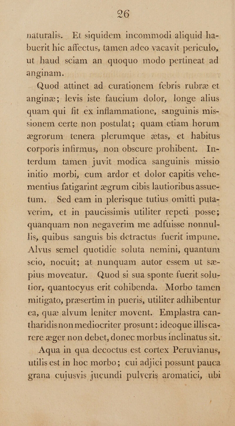 naturalis. Et siquidem incommodi aliquid ha- buerit hic affectus, tamen adeo vacavit periculo, ut haud sciam an quoquo modo pertineat ad anginam. Quod attinet ad. curationem febris rubra et angina; levis iste faucium dolor, longe alius quam qui fit ex inflammatione, sanguinis mis- sionem certe non postulat; quam etiam horum egrorum tenera plerumque ztas, et habitus corporis infirmus, non obscure prohibent. In- terdum tamen juvit modica sanguinis missio initio morbi, cum ardor et dolor capitis vehe- mentius fatigarint zegrum cibis lautioribus assue- tum. $ed eam in plerisque tutius omitti puta- verm, et in paucissimis utiliter repeti posse; quanquam non negaverim me adfuisse nonnul- lis, quibus sanguis bis detractus fuerit impune. Alvus semel quotidie soluta nemini, quantum scio, nocuit; at nunquam autor essem ut sz- pius moveatur. Quod si sua sponte fuerit solu- tior, quantocyus erit cohibenda. Morbo tamen mitigato, praesertim in pueris, utiliter adhibentur ca, quz alvum leniter movent. Emplastra can- tharidisnon mediocriter prosunt: ideoque illisca- rere aeger non debet, donec morbus inclinatus sit. Aqua in qua decoctus est cortex Peruvianus, utilis est in hoc morbo; cui adjici possunt pauca grana cujusvis jucundi pulveris aromatici, ubi