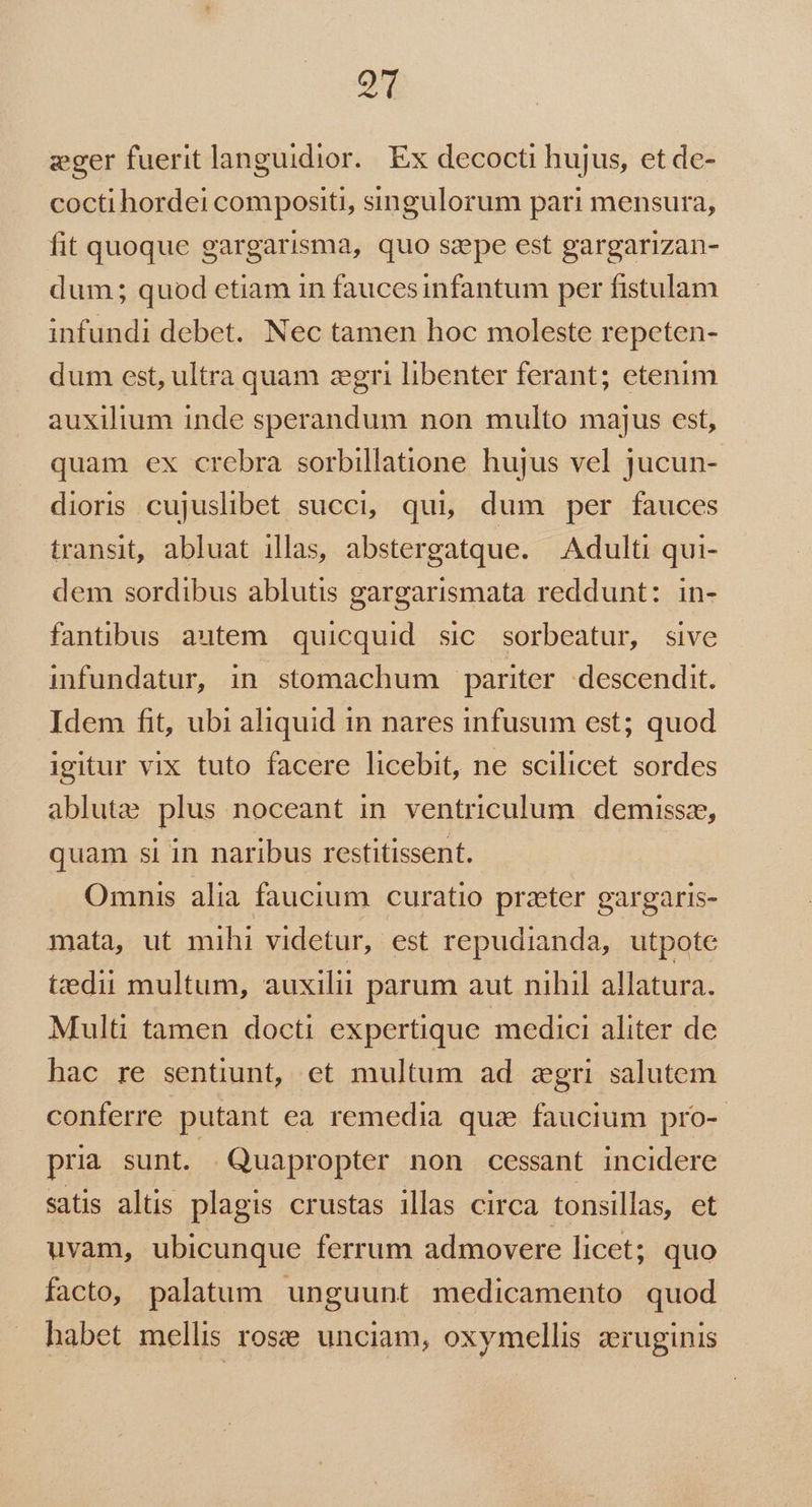 QT eger fuerit languidior.. Ex decocti hujus, et de- cocti hordei compositi, singulorum pari mensura, fit quoque gargarisma, quo szpe est gargarizan- dum; quod etiam in fauces infantum per fistulam infundi debet. Nec tamen hoc moleste repeten- dum est, ultra quam zgri libenter ferant; etenim auxilium inde sperandum non multo majus est, quam ex crebra sorbillatione hujus vel jucun- dioris cujuslibet succi, qui, dum per fauces transit, abluat illas, abstergatque. Adulti qui- dem sordibus ablutis gargarismata reddunt: in- fantibus autem quicquid sic sorbeatur, sive infundatur, in stomachum pariter. descendit. Idem fit, ubi aliquid 1n nares infusum est; quod igitur vix tuto facere licebit, ne scilicet sordes ablute plus noceant in. ventriculum. demissz, quam si in naribus restitissent. Omnis alia faucium curatio przeter gargaris- mata, ut mihi videtur, est repudianda, utpote tztedii multum, auxilii parum aut nihil allatura. Multi tàmen docti expertique medici aliter de hac re sentiunt, et multum ad zgri salutem conferre putant ea remedia quz faucium pro-- pria sunt. Quapropter non cessant incidere satis altis plagis crustas illas circa tonsillas, et uvam, ubicunque ferrum admovere licet; quo facto, palatum unguunt medicamento quod habet mellis rose unciam, oxymellis zruginis