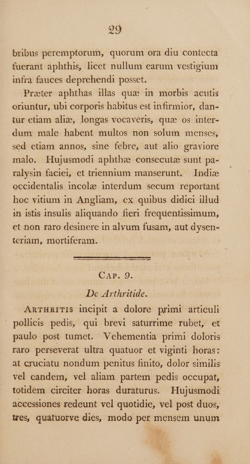 bribus peremptorum, quorum ora diu contecta fuerant aphthis, licet nullum earum vestigium infra fauces deprehendi posset. —— Prater aphthas illas qua in morbis acutis oriuntur, ubi corporis babitus est infirmior, dan- tur etiam alie, longas vocaveris, quz os inter- dum male habent multos non solum menses, sed etiam annos, sine febre, aut alio. graviore malo. Hujusmodi aphthe consecutz sunt pa- ralysin faciei, et triennium manserunt. Indie occidentalis incolae interdum secum reportant boc vitium in Angliam, ex quibus didici illud in istis insulis aliquando fieri frequentissimum, et non raro desinere in alvum fusam, aut dysen- teriam, mortiferam. - CAr. 9. De Arthritide. ARTHRITIS incipit a dolore primi articuli pollicis pedis, qui brevi saturrime rubet, et paulo post tumet. Vehementia primi doloris raro perseverat ultra quatuor et viginti. horas: at cruciatu nondum penitus finito, dolor similis vel eandem, vel aliam partem pedis occupat, totidem circiter horas duraturus. Hujusmodi accessiones redeunt vel quotidie, vel post duos, tres, quatuorve dies, modo per mensem unum AGONS oj. AS