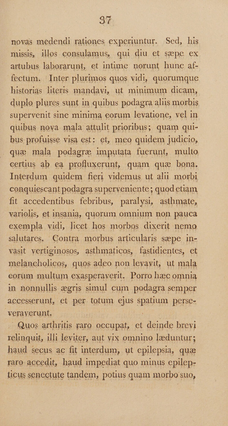 qu novas medendi rationes experiuntur. Sed, his missis, illos consulamus, qui diu et sepe ex artubus laborarunt, et intime norunt hunc af- fectum. Inter plurimos quos vidi, quorumque historias literis mandavi, ut minimum dicam, duplo plures sunt in quibus podagra aliis morbis supervenit sine minima eorum levatione, vel in quibus nova. mala attulit prioribus; quam qui- bus profuisse visa est: et, meo quidem judicio, que mala podagre imputata fuerunt, multo certius ab ea profluxerunt, quam qua bona. Interdum quidem fieri videmus ut alii. morbi conquiescant podagra superveniente; quod etiam fit accedentibus febribus, paralysi asthmate, variolis, et insania, quorum omnium non pauca exempla vidi, licet hos morbos dixerit nemo salutares. Contra morbus articularis szpe in- vasit vertiginosos, asthmaticos, fastidientes, et melancholicos, quos adeo non levavit, ut mala eorum multum exasperaverit, Porro hzc omnia in nonnullis zegris simul cum podagra semper accesserunt, et per totum ejus spatium perse- veraverunt. : Quos arthritis yaro occupat, et deinde brevi relinquit, illi leviter, aut vix omnino lzduntur; haud secus ac fit interdum, ut epilepsia, quae raro: accedit, haud impediat quo minus epilep- ticus senectute tandem, potius quam morbo suo,