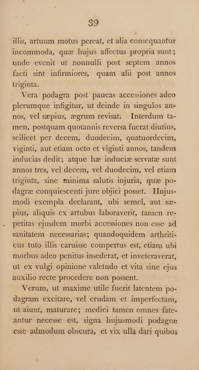 illis, artuum motus pereat, et alia consequantur incommoda, qux hujus affectus propria sunt ; unde evenit ut nonnulli post septem. annos facti siht infirmiores, quam alu post annos triginta. | Vera podagra post paucas accessiones adeo plerumque infigitur, ut deinde in singulos an- nos, vel sepius, zgrum revisat; Interdum ta- men, postquam quotannis reversa fuerat diutius, scilicet per decem, duodecim, quatuordecim; viginti, aut etiam octo et viginti annos, tandem inducias dedit; atque hae induciz servatze sunt annos tres, vel decem, vel duodecim, vel etiam triginta, sine minima salutis injuria, quae po- dagra conquiescenti jure objici posset. Hujus- modi: exempla. declarant, ubi semel, aut sz- pius, aliquis ex artubus laboraverit, tamen re- petitas ejusdem morbi accessiones non esse ad sanitatem necessarias; quandoquidem arthriti- cus tuto illis caruisse compertus est, ctiam ubi morbus adeo penitus insederat, et inveteraverat, ut ex vulgi opinione valetudo et vita sine ejus auxilio recte procedere: non possent. Verum, ut maxime utile fuerit latentem. po- dagram excitare, vel crudam et imperfectam, utaiunt, maturare; medici tamen omnes fate- antur necesse est, signa hujusmodi podagra esse admodum obscura, et vix ulla dari quibus