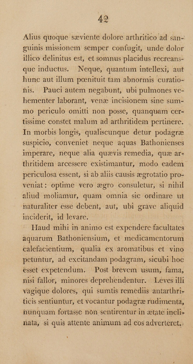 Alius quoque szviente dolore arthritico àd san- guinis missionem semper confugit, unde dolor illico delinitus est, et somnus placidus récreans- que inductus. Neque, quantum intellexi, aut hunc aut illum poenituit tam abnormis curatio- fis. Pauci autem negabunt, ubi pulmones ve- hementer laborant, vena; incisionem sine sum- mo periculo omitti non posse, quanquam cer- tissime constet malum ad arthritidem pertinere. In morbis longis, qualiscunque detur podagra suspicio, conveniet neque aquas Bathonienses imperare, neque alia quaevis remedia, quz ar- thritidem arcessere existimantur, modo eadem. periculosa essent, si ab aliis causis zegrotatio pro- veniat: optime vero sgro consuletur, si nihil aliud moliamur, quam omnia sic ordinare ut maturahter esse debent, aut, ubi gràve aliquid inciderit, id levare. Haud mihi in animo est expétidere: facultates aquarum Bathoniensium, et medicamentorum calefacientium, qualia ex aromatibus et vino petuntur, ad excitandam podagram, sicubi hoc esset expetendum. Post brevem usum, fama, nisi fallor, minores deprehendentur. . Leves illi vagique dolores, qui sumtis remediis antarthri- ticis sentiuntur, et vocantur podagra rudimenta, hunquam fortasse nón sentirentur in zetate incli- nata, si quis attente animum. ad eos adverteret. ^