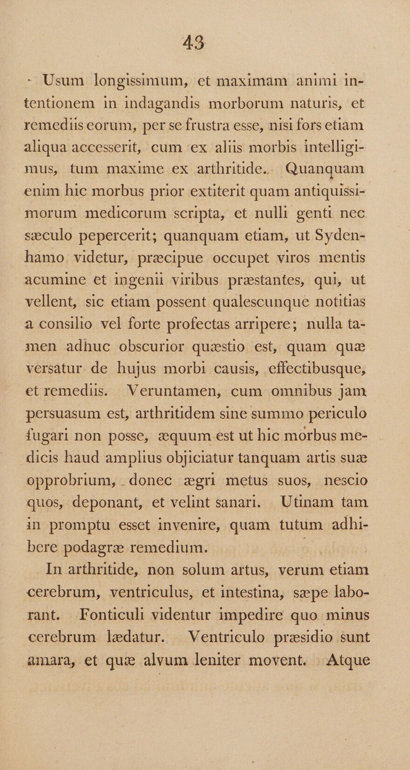 Usum longissimum, et maximam animi in- tentionem in indagandis morborum naturis, et remediis eorum, per se frustra esse, nisi fors etiam aliqua accesserit, cum ex aliis morbis intelligi- mus, tum maxime ex arthritide.. Quanquam enim hic morbus prior extiterit quam antiquissi-- morum medicorum scripta, et nulli genti nec. seculo pepercerit; quanquam etiam, ut Syden- hamo. videtur, praecipue occupet viros mentis acumine et ingenii viribus przstantes, qui, ut vellent, sic etiam possent qualescunque notitias a consilio vel forte profectas arripere; nulla ta- men adhuc obscurior quzstio est, quam qua versatur. de hujus morbi causis, effectibusque, etremedis. Veruntamen, cum omnibus jam persuasum est, arthritidem sine summo periculo fugari non posse, z:quum est ut hic morbus me- dicis haud amplius objiciatur tanquam artis suze opprobrium, . donec zgri metus suos, nescio quos, deponant, et velint sanari. Utinam tam in promptu esset invenire, quam tutum adhi- bere podagrze remedium. | | In arthritide, non solum artus, verum dps cerebrum, ventriculus, et intestina, saepe labo- rant. Fonticuli videntur impedire quo minus cerebrum ledatur. —Ventriculo praesidio sunt &amp;mara, et qui alvum leniter movent. | Atque