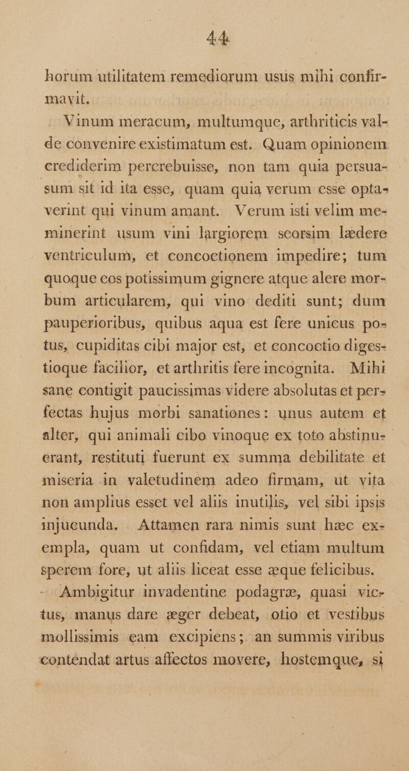 horum utilitatem remediorum usus mihi confir- mavit. Vinum meracum, multumque, arthriticis val- de convenire existimatum est. Quam opinionem crediderim percrebuisse, non tam quia persua- sum sit id ita esse, quam quia verum cesse opta- verint qui vinum amant. Verum isti velim me- minerint usum vini largiorem. seorsim. laedere ventriculum, et concoctionem impedire; tum quoque eos potissimum gignere atque alere mor- bum articularem, qui vino dediti sunt; dum pauperioribus, quibus aqua est fere unicus po- tus, cupiditas cibi major est, et concoctio diges- tioque facilior, et arthritis fereincognita. Mihi sane contigit paucissimas videre absolutas et per- fectas hujus morbi sanationes: unus autem et alter, qui animali cibo vinoque ex toto abstinu-- erant, restituti fuerunt ex summa debihtate et miseria in valetudinem adeo firmam, ut vita non amplius esset vel alus inutilis, vel sibi ipsis injucunda. . Attamen rara nimis sunt hac ex- empla, quam ut confidam, vel etiam multum sperem fore, ut aliis liceat esse zeque felicibus. Ambigitur invadentine podagra, quasi vic- tus, manus dare zger debeat, otio et vestibus mollissimis eam. excipiens;. an summis viribus contendat artus affectos movere, hostemque, si