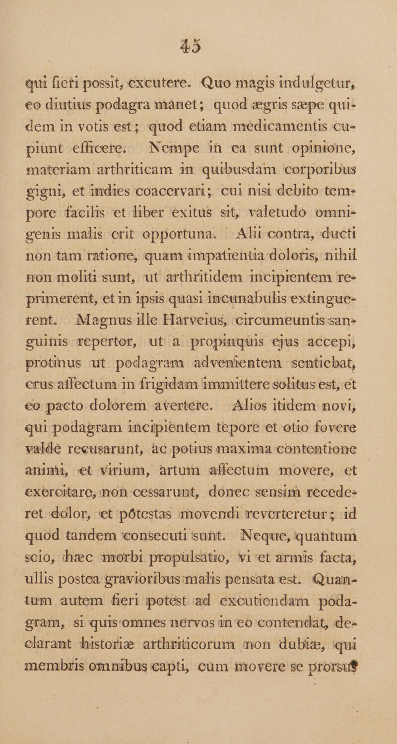 tui fieri possit, excutere. Quo magis indulgetur, €o diutius podagra manet; quod agris saepe qui- dem in votis est; quod etiam medicamentis cu« piunt efficere. Nempe ihn ea sunt opinione, materiam arthriticam 1n quibusdam corporibus. gigni, et indies coacervari; cui nisi debito teme pore facilis et liber exitus sit, valetudo omni- genis malis erit opportuna. | Alii contra, ducti non tam ratione, quam impatientia doloris, nihil non moliti sunt, ut arthritidem incipientem re» primerent, et n ipsis quasi incunabulis extingue- rent. Magnusille Harveius, circumeuntis san- guinis repertor, ut à propinquis ejus accepi, protinus ut podagram advenientem sentiebat, crus affectum in frigidam immittere solitus est, et eo pacto dolorem avertere. — Alios itidem novi, qui podagram incipientem tepore et otio fovere valde reeusarunt, ac potius maxima contentione animu, et virium, àrtum affectum movere, et exercitare, mon cessarunt, donec sensim recede« ret dolor, «et pótestas movendi reverteretur; id quod tandem consecuti sunt. Neque, quantum scio, hzc morbi propülsatio, vi 'et armis facta, ullis postea gravioribus:malis pensata est. Quan- tum autem fieri potest ad excutiendam poda- gram, si -quis'omnes nervos in eo contendat, de- clarant historim arthriticorum mon dubiz, qui membris omnibus capti, cum movere se prorsut